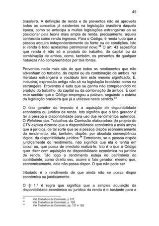 45

brasileiro. A definição de renda e de proventos não só aproveita
todos os conceitos já existentes na legislação brasileira daquela
época, como se antecipa a muitas legislações estrangeiras ao se
posicionar pela teoria mais ampla de renda, precisamente, aquela
conhecida como renda ingresso. Para o Código, é renda tudo que a
pessoa adquira independentemente da fonte ou de condições. Isto
é: renda é todo acréscimo patrimonial novo.32 O art. 43 especifica
que renda é não só o produto do trabalho, do capital ou da
combinação de ambos, como, também, os proventos de qualquer
natureza não compreendidos por tais fontes.

Proventos nada mais são do que todos os rendimentos que não
advenham do trabalho, do capital ou da combinação de ambos. Na
literatura estrangeira o vocábulo tem este mesmo significado. É,
inclusive, expressão antiga não só na legislação brasileira como na
estrangeira. Proventos é tudo que se ganha não compreendido no
produto do trabalho, do capital ou da combinação de ambos. É com
este sentido que o Código empregou a palavra, seguindo a esteira
da legislação brasileira que já a utilizava neste sentido.33

O fato gerador do imposto é a aquisição de disponibilidade
econômica ou jurídica da renda. Isto significa que o fato gerador é
ter a pessoa a disponibilidade para uso dos rendimentos auferidos.
O Relatório dos Trabalhos da Comissão elaboradora do projeto do
CTN explica dizendo que a disponibilidade econômica é mais ampla
que a jurídica, de tal sorte que se a pessoa dispõe economicamente
do rendimento, ela, também, dispõe, por absoluta conseqüência
lógica, da disponibilidade jurídica.34 Entretanto, se a pessoa dispõe
juridicamente do rendimento, não significa que ela o tenha em
caixa, ou, que possa de imediato realizá-lo. Isto é o que o Código
quer dizer com aquisição de disponibilidade econômica ou jurídica
de renda. Tão logo o rendimento esteja no patrimônio do
contribuinte, como direito seu, ocorre o fato gerador, mesmo que,
economicamente, dele não possa dispor. O que não pode ser

tributado é o rendimento de que ainda não se possa dispor
econômica ou juridicamente.

O § 1.º é regra que significa que a simples aquisição da
disponibilidade econômica ou jurídica da renda é o bastante para a

32
      Ver Trabalhos da Comissão, p.127.
33
      Ver Trabalhos da Comissão, p. 128.
34
      Ver Trabalhos da Comissão, pp. 127 e 128.
 