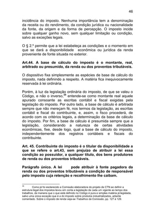 46

incidência do imposto. Nenhuma importância tem a denominação
da receita ou do rendimento, da condição jurídica ou nacionalidade
da fonte, da origem e da forma de percepção. O imposto incide
sobre qualquer ganho novo, sem qualquer limitação ou condição,
salvo as exceções legais.

O § 2.º permite que a lei estabeleça as condições e o momento em
que se dará a disponibilidade econômica ou jurídica da renda
proveniente de fonte situada no exterior.

Art.44. A base de cálculo do imposto é o montante, real,
arbitrado ou presumido, da renda ou dos proventos tributáveis.

O dispositivo fixa simplesmente as espécies de base de cálculo do
imposto, nada definindo a respeito. A matéria fica inequivocamente
reservada à lei ordinária.

Porém, à luz da legislação ordinária do imposto, de que se valeu o
Código, e não o inverso,35 entende-se como montante real aquele
apurado consoante as escritas contábil e fiscal exigidas pela
legislação do imposto. Por outro lado, a base de cálculo é arbitrada
sempre que não mereçam fé, nos termos da legislação, as escritas
contábil e fiscal do contribuinte, e, assim, o fisco procederá, de
acordo com os critérios legais, a determinação da base de cálculo
do imposto. Por fim, a base de cálculo é presumida sempre que a
legislação, considerando a natureza de certas atividades
econômicas, fixe, desde logo, qual a base de cálculo do imposto,
independentemente dos registros contábeis e fiscais do
contribuinte.

Art. 45. Contribuinte do imposto é o titular da disponibilidade a
que se refere o art.43, sem prejuízo de atribuir a lei essa
condição ao possuidor, a qualquer título, dos bens produtores
de renda ou dos proventos tributáveis.

Parágrafo único. A lei     pode atribuir à fonte pagadora da
renda ou dos proventos tributáveis a condição de responsável
pelo imposto cuja retenção e recolhimento lhe caibam.

35
         Como já foi esclarecido a Comissão elaboradora do projeto de CTN ao definir a
estrutura legal dos impostos levou em conta a legislação de cada um vigente ao tempo dos
trabalhos, de maneira que o que está definido no Código é pura e simples matéria já legislada,
salvo uma única exceção que é a do imposto sobre produtos industrializados, adiante
comentado. Sobre o imposto de renda veja-se Trabalhos da Comissão, pp. 127 à 129.
 