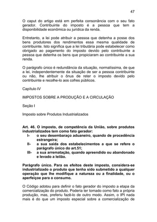 47

O caput do artigo está em perfeita consonância com o seu fato
gerador. Contribuinte do imposto é a pessoa que tem a
disponibilidade econômica ou jurídica da renda.

Entretanto, a lei pode atribuir a pessoa que detenha a posse dos
bens produtores dos rendimentos essa mesma qualidade de
contribuinte. Isto significa que a lei tributária pode estabelecer como
obrigado ao pagamento do imposto devido pelo contribuinte a
pessoa que detenha os bens que propiciaram ao contribuinte a sua
renda.

O parágrafo único é redundância da situação, normalíssima, de que
a lei, independentemente da situação de ser a pessoa contribuinte
ou não, lhe atribuir o ônus de reter o imposto devido pelo
contribuinte e recolhe-lo aos cofres públicos.

Capítulo IV

IMPOSTOS SOBRE A PRODUÇÃO E A CIRCULAÇÃO

Seção I

Imposto sobre Produtos Industrializados


Art. 46. O imposto, de competência da União, sobre produtos
industrializados tem como fato gerador:
   I-    o seu desembaraço aduaneiro, quando de procedência
         estrangeira;
   II-   a sua saída dos estabelecimentos a que se refere o
         parágrafo único do art.51;
   III- a sua arrematação, quando apreendido ou abandonado
         e levado a leilão.

Parágrafo único. Para os efeitos deste imposto, considera-se
industrializado o produto que tenha sido submetido a qualquer
operação que lhe modifique a natureza ou a finalidade, ou o
aperfeiçoe para o consumo.

O Código adotou para definir o fato gerador do imposto a etapa da
comercialização do produto. Poderia ter tomado como fato a própria
produção, mas, preferiu fazê-lo de outro modo. Assim, o IPI nada
mais é do que um imposto especial sobre a comercialização de
 