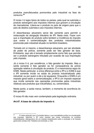48

produtos manufaturados promovidos pelo industrial na fase do
consumo.36

O inciso I é regra típica de todos os países, pela qual se submete o
produto estrangeiro aos impostos internos que gravem a circulação
de mercadorias. Libera-se o produto no país de origem para que o
país de destino submeta-o aos impostos internos.

O desembaraço aduaneiro serve tão somente para permitir a
instauração da obrigação tributária do IPI. Nada mais. Fazer com
que a importação do produto sofra também a incidência do imposto
que onera a comercialização dos produtos industrializados
promovida pelo industrial situado no território brasileiro.

Tomado em si mesmo, o desembaraço aduaneiro, por ser atividade
de poder de polícia, somente pode ser fato gerador de taxa.
Entretanto, aqui ele é tomado simplesmente como fato que permita
ser o produto estrangeiro tributado por ocasião de sua importação
pelo imposto.

Já o inciso II é, por excelência, o fato gerador do imposto. Mas a
saída somente é fato gerador se for conseqüência da prévia
operação relativa à circulação do produto. É a mesmíssima regra do
ICMS. Neste particular, a única diferença entre o IPI e o ICMS é que
o IPI somente incide na saída do produto industrializado pelo
industrial, ou por quem a ele a lei equiparar. Enquanto o ICMS é um
imposto geral sobre a comercialização, o IPI é um imposto especial
que incide somente nas operações promovidas pelos industriais
relativas aos produtos que industrializa, ou, comercializa.

Neste ponto, a saída marca, também, o momento de ocorrência do
fato gerador.

O inciso III não mais vem contemplado pela legislação ordinária.

Art.47. A base de cálculo do imposto é:




36
         É neste particular que a Comissão deixou a sua neutralidade jurídica na conceituação
dos impostos, definindo o IPI como imposto que onera unicamente os produtos
industrializados, distinguindo-o de um imposto propriamente sobre a produção e do imposto
geral sobre vendas (Ver Trabalhos da Comissão, p.125).
 