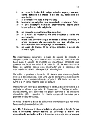 49

  I-     no caso do inciso I do artigo anterior, o preço normal,
         como definido no inciso II do art. 20, acrescido do
         montante:
  II-    a) do imposto sobre a Importação;
  III-   b) das taxas exigidas para entrada do produto no País;
  IV-    c) dos encargos cambiais efetivamente pagos pelo
         importador ou dele exigíveis;

  III-   no caso do inciso II do artigo anterior:
  IV-    a) o valor da operação de que decorrer a saída da
         mercadoria;
  V-     b) na falta do valor a que se refere a alínea anterior, o
         preço corrente da mercadoria, ou sua similar, no
         mercado atacadista da praça do remetente;
  IV-    no caso do inciso III do artigo anterior, o preço da
         arrematação.


No desembaraço aduaneiro, a base de cálculo do imposto é
composta pelo preço das mercadorias importadas, que serviu de
base para o cálculo do imposto de importação, acrescido das
parcelas arroladas no inciso I. A base de cálculo toma em conta
todos os valores pagos pelo importador até a liberação da
mercadoria importada pela repartição alfandegária.

Na saída do produto, a base de cálculo é o valor da operação de
que ela é conseqüência. Mais uma vez se comprova a natureza de
imposto sobre a comercialização própria do IPI. Mais uma vez o
ICMS e o IPI têm a mesma base de cálculo.

Inexistindo um valor para caracterizar a saída, a base de cálculo é a
definida na alínea a do inciso II. Neste caso, o Código se valeu,
especialmente, dos conceitos de preço corrente e de mercado
atacadista. São conceitos de direito comercial tomados para
produzir efeitos tributários.

O inciso III define a base de cálculo na arrematação que não mais
figura na legislação do imposto.

Art. 49. O imposto é não-cumulativo, dispondo a lei de forma
que o montante devido resulte da diferença a maior, em
determinado período, entre o imposto referente aos produtos
 
