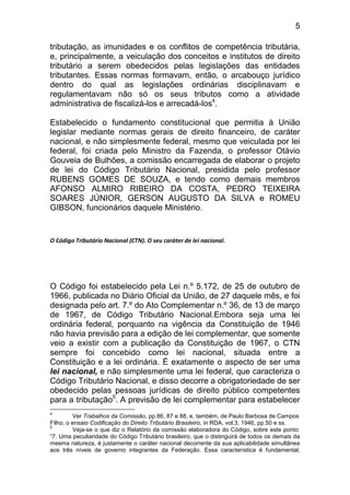 5

tributação, as imunidades e os conflitos de competência tributária,
e, principalmente, a veiculação dos conceitos e institutos de direito
tributário a serem obedecidos pelas legislações das entidades
tributantes. Essas normas formavam, então, o arcabouço jurídico
dentro do qual as legislações ordinárias disciplinavam e
regulamentavam não só os seus tributos como a atividade
administrativa de fiscalizá-los e arrecadá-los4.

Estabelecido o fundamento constitucional que permitia à União
legislar mediante normas gerais de direito financeiro, de caráter
nacional, e não simplesmente federal, mesmo que veiculada por lei
federal, foi criada pelo Ministro da Fazenda, o professor Otávio
Gouveia de Bulhões, a comissão encarregada de elaborar o projeto
de lei do Código Tributário Nacional, presidida pelo professor
RUBENS GOMES DE SOUZA, e tendo como demais membros
AFONSO ALMIRO RIBEIRO DA COSTA, PEDRO TEIXEIRA
SOARES JÚNIOR, GERSON AUGUSTO DA SILVA e ROMEU
GIBSON, funcionários daquele Ministério.


O Código Tributário Nacional (CTN). O seu caráter de lei nacional.




O Código foi estabelecido pela Lei n.º 5.172, de 25 de outubro de
1966, publicada no Diário Oficial da União, de 27 daquele mês, e foi
designada pelo art. 7.º do Ato Complementar n.º 36, de 13 de março
de 1967, de Código Tributário Nacional.Embora seja uma lei
ordinária federal, porquanto na vigência da Constituição de 1946
não havia previsão para a edição de lei complementar, que somente
veio a existir com a publicação da Constituição de 1967, o CTN
sempre foi concebido como lei nacional, situada entre a
Constituição e a lei ordinária. É exatamente o aspecto de ser uma
lei nacional, e não simplesmente uma lei federal, que caracteriza o
Código Tributário Nacional, e disso decorre a obrigatoriedade de ser
obedecido pelas pessoas jurídicas de direito público competentes
para a tributação5. A previsão de lei complementar para estabelecer
4
         Ver Trabalhos da Comissão, pp.86, 87 e 88, e, também, de Paulo Barbosa de Campos
Filho, o ensaio Codificação do Direito Tributário Brasileiro, in RDA, vol.3, 1946, pp.50 e ss.
5
         Veja-se o que diz o Relatório da comissão elaboradora do Código, sobre este ponto:
“7. Uma peculiaridade do Código Tributário brasileiro, que o distinguirá de todos os demais da
mesma natureza, é justamente o caráter nacional decorrente da sua aplicabilidade simultânea
aos três níveis de governo integrantes da Federação. Essa característica é fundamental,
 