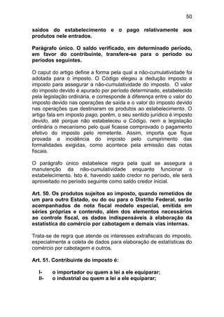 50

saídos do estabelecimento e o pago relativamente aos
produtos nele entrados.

Parágrafo único. O saldo verificado, em determinado período,
em favor do contribuinte, transfere-se para o período ou
períodos seguintes.

O caput do artigo define a forma pela qual a não-cumulatividade foi
adotada para o imposto. O Código elegeu a dedução imposto a
imposto para assegurar a não-cumulatividade do imposto. O valor
do imposto devido é apurado por período determinado, estabelecido
pela legislação ordinária, e corresponde à diferença entre o valor do
imposto devido nas operações de saída e o valor do imposto devido
nas operações que destinaram os produtos ao estabelecimento. O
artigo fala em imposto pago, porém, o seu sentido jurídico é imposto
devido, até porque não estabeleceu o Código, nem a legislação
ordinária o mecanismo pelo qual ficasse comprovado o pagamento
efetivo do imposto pelo remetente. Assim, importa que fique
provada a incidência do imposto pelo cumprimento das
formalidades exigidas, como acontece pela emissão das notas
fiscais.

O parágrafo único estabelece regra pela qual se assegura a
manutenção da não-cumulatividade enquanto funcionar o
estabelecimento. Isto é, havendo saldo credor no período, ele será
aproveitado no período seguinte como saldo credor inicial.

Art. 50. Os produtos sujeitos ao imposto, quando remetidos de
um para outro Estado, ou do ou para o Distrito Federal, serão
acompanhados de nota fiscal modelo especial, emitida em
séries próprias e contendo, além dos elementos necessários
ao controle fiscal, os dados indispensáveis à elaboração da
estatística do comércio por cabotagem e demais vias internas.

Trata-se de regra que atende os interesses extrafiscais do imposto,
especialmente a coleta de dados para elaboração de estatísticas do
comércio por cabotagem e outros.

Art. 51. Contribuinte do imposto é:

  I-    o importador ou quem a lei a ele equiparar;
  II-   o industrial ou quem a lei a ele equiparar;
 