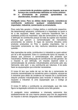 51

  III-   o comerciante de produtos sujeitos ao imposto, que os
         forneça aos contribuintes definidos no inciso anterior;
  IV-    o arrematante de produtos            apreendidos ou
         abandonados, levados a leilão.

Parágrafo único. Para os efeitos deste imposto, considera-se
contribuinte   autônomo      qualquer     estabelecimento de
importador, industrial, comerciante ou arrematante.

Para cada fato gerador o Código definiu o contribuinte respectivo.
No desembaraço aduaneiro, contribuinte é o importador ou quem a
lei a ele equiparar. Neste caso, nenhuma importância tem a
qualidade jurídica do importador, seja ele comerciante ou não, para
a definição do contribuinte porque se trata de sujeitar aos impostos
internos que gravem a comercialização de mercadorias
provenientes do exterior. É regra de isonomia tributária entre
produtos produzidos no País e aqueles importados. Ser o
importador comerciante ou não, nenhuma relevância exerce na
questão.

Nas operações de saída, contribuinte é o industrial ou quem estiver
por lei a ele equiparado. Este é o contribuinte típico do imposto. A
pessoa que promove a comercialização dos produtos que
industrializa. Perfeita adequação do contribuinte ao fato gerador. Se
o imposto é, por definição, um imposto especial sobre a
comercialização de produtos industrializados promovida pelo seu
fabricante, este será o seu contribuinte por natureza. A lei pode
fazer as equiparações que entender necessárias.

O inciso III tem sua razão de ser no fato de o comerciante de
produtos industrializados ao remetê-los para a indústria, equipar-se
a industrial para efeito de incidência do imposto Se o comerciante
adquire produtos industrializados para revenda à indústria ele se
equipara a industrial. È uma equiparação que o Código já
estabelece.

O inciso IV define o contribuinte na arrematação, que não mais
figura na legislação ordinária do imposto como fato gerador.

O parágrafo único estabelece a chamada autonomia dos
estabelecimentos de uma mesma pessoa para fins de pagamento
do imposto e demais obrigações acessórias. Cada estabelecimento
 