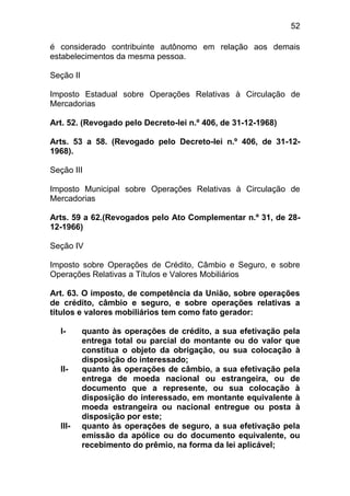 52

é considerado contribuinte autônomo em relação aos demais
estabelecimentos da mesma pessoa.

Seção II

Imposto Estadual sobre Operações Relativas à Circulação de
Mercadorias

Art. 52. (Revogado pelo Decreto-lei n.º 406, de 31-12-1968)

Arts. 53 a 58. (Revogado pelo Decreto-lei n.º 406, de 31-12-
1968).

Seção III

Imposto Municipal sobre Operações Relativas à Circulação de
Mercadorias

Arts. 59 a 62.(Revogados pelo Ato Complementar n.º 31, de 28-
12-1966)

Seção IV

Imposto sobre Operações de Crédito, Câmbio e Seguro, e sobre
Operações Relativas a Títulos e Valores Mobiliários

Art. 63. O imposto, de competência da União, sobre operações
de crédito, câmbio e seguro, e sobre operações relativas a
títulos e valores mobiliários tem como fato gerador:

  I-       quanto às operações de crédito, a sua efetivação pela
           entrega total ou parcial do montante ou do valor que
           constitua o objeto da obrigação, ou sua colocação à
           disposição do interessado;
  II-      quanto às operações de câmbio, a sua efetivação pela
           entrega de moeda nacional ou estrangeira, ou de
           documento que a represente, ou sua colocação à
           disposição do interessado, em montante equivalente à
           moeda estrangeira ou nacional entregue ou posta à
           disposição por este;
  III-     quanto às operações de seguro, a sua efetivação pela
           emissão da apólice ou do documento equivalente, ou
           recebimento do prêmio, na forma da lei aplicável;
 