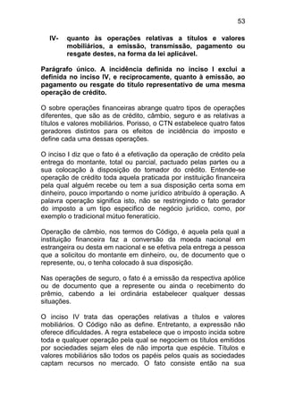 53

  IV-   quanto às operações relativas a títulos e valores
        mobiliários, a emissão, transmissão, pagamento ou
        resgate destes, na forma da lei aplicável.

Parágrafo único. A incidência definida no inciso I exclui a
definida no inciso IV, e reciprocamente, quanto à emissão, ao
pagamento ou resgate do título representativo de uma mesma
operação de crédito.

O sobre operações financeiras abrange quatro tipos de operações
diferentes, que são as de crédito, câmbio, seguro e as relativas a
títulos e valores mobiliários. Porisso, o CTN estabelece quatro fatos
geradores distintos para os efeitos de incidência do imposto e
define cada uma dessas operações.

O inciso I diz que o fato é a efetivação da operação de crédito pela
entrega do montante, total ou parcial, pactuado pelas partes ou a
sua colocação à disposição do tomador do crédito. Entende-se
operação de crédito toda aquela praticada por instituição financeira
pela qual alguém recebe ou tem a sua disposição certa soma em
dinheiro, pouco importando o nome jurídico atribuído à operação. A
palavra operação significa isto, não se restringindo o fato gerador
do imposto a um tipo especifico de negócio jurídico, como, por
exemplo o tradicional mútuo feneratício.

Operação de câmbio, nos termos do Código, é aquela pela qual a
instituição financeira faz a conversão da moeda nacional em
estrangeira ou desta em nacional e se efetiva pela entrega a pessoa
que a solicitou do montante em dinheiro, ou, de documento que o
represente, ou, o tenha colocado à sua disposição.

Nas operações de seguro, o fato é a emissão da respectiva apólice
ou de documento que a represente ou ainda o recebimento do
prêmio, cabendo a lei ordinária estabelecer qualquer dessas
situações.

O inciso IV trata das operações relativas a títulos e valores
mobiliários. O Código não as define. Entretanto, a expressão não
oferece dificuldades. A regra estabelece que o imposto incida sobre
toda e qualquer operação pela qual se negociem os títulos emitidos
por sociedades sejam eles de não importa que espécie. Títulos e
valores mobiliários são todos os papéis pelos quais as sociedades
captam recursos no mercado. O fato consiste então na sua
 