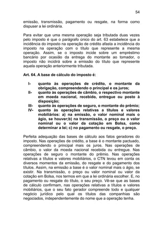 54

emissão, transmissão, pagamento ou resgate, na forma como
dispuser a lei ordinária.

Para evitar que uma mesma operação seja tributada duas vezes
pelo imposto é que o parágrafo único do art. 63 estabelece que a
incidência do imposto na operação de crédito afasta a incidência do
imposto na operação com o título que represente a mesma
operação. Assim, se o imposto incide sobre um empréstimo
bancário por ocasião da entrega do montante ao tomador, o
imposto não incidirá sobre a emissão do título que represente
aquela operação anteriormente tributada.

Art. 64. A base de cálculo do imposto é:

  I-     quanto às operações de crédito, o montante da
         obrigação, compreendendo o principal e os juros;
  II-    quanto às operações de câmbio, o respectivo montante
         em moeda nacional, recebido, entregue ou posto à
         disposição;
  III-   quanto às operações de seguro, o montante do prêmio;
  IV-    quanto às operações relativas a títulos e valores
         mobiliários: a) na emissão, o valor nominal mais o
         ágio, se houver;b) na transmissão, o preço ou o valor
         nominal ou o valor da cotação em Bolsa, como
         determinar a lei; c) no pagamento ou resgate, o preço.

Perfeita adequação das bases de cálculo aos fatos geradores do
imposto. Nas operações de crédito, a base é o montante pactuado,
compreendendo o principal mais os juros. Nas operações de
câmbio, o valor da moeda nacional recebida ou entregue. Nas
operações de seguro o montante do prêmio. Nas operações
relativas a títulos e valores mobiliários, o CTN levou em conta os
diversos momentos da emissão, do resgate e do pagamento dos
títulos. Assim, na emissão a base é o valor nominal mais o ágio, se
existir. Na transmissão, o preço ou valor nominal ou valor da
cotação em Bolsa, nos termos em que a lei ordinária escolher. E, no
pagamento ou resgate do título, o seu preço. Vê-se que as bases
de cálculo confirmam, nas operações relativas a títulos e valores
mobiliários, que o seu fato gerador compreende todo e qualquer
negócio jurídico pelo qual os títulos das companhias são
negociados, independentemente do nome que a operação tenha.
 