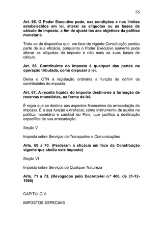 55

Art. 65. O Poder Executivo pode, nas condições e nos limites
estabelecidos em lei, alterar as alíquotas ou as bases de
cálculo do imposto, a fim de ajustá-los aos objetivos da política
monetária.

Trata-se de dispositivo que, em face da vigente Constituição perdeu
parte de sua eficácia, porquanto o Poder Executivo somente pode
alterar as alíquotas do imposto e não mais as suas bases de
cálculo.

Art. 66. Contribuinte do imposto é qualquer das partes na
operação tributada, como dispuser a lei.

Deixa o CTN à legislação ordinária a função de definir os
contribuintes do imposto.

Art. 67. A receita líquida do imposto destina-se à formação de
reservas monetárias, na forma da lei.

È regra que se destina aos aspectos financeiros da arrecadação do
imposto. É a sua função extrafiscal, como instrumento de auxílio na
política monetária e cambial do País, que justifica a destinação
específica de sua arrecadação.

Seção V

Imposto sobre Serviços de Transportes e Comunicações

Arts. 68 a 70. (Perderam a eficácia em face da Constituição
vigente que aboliu este imposto)

Seção VI

Imposto sobre Serviços de Qualquer Natureza

Arts. 71 a 73. (Revogados pelo Decreto-lei n.º 406, de 31-12-
1968)


CAPÍTULO V

IMPOSTOS ESPECIAIS
 