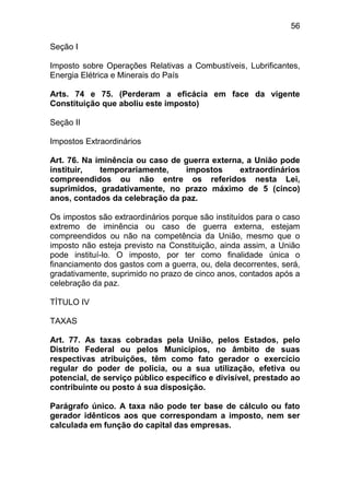 56

Seção I

Imposto sobre Operações Relativas a Combustíveis, Lubrificantes,
Energia Elétrica e Minerais do País

Arts. 74 e 75. (Perderam a eficácia em face da vigente
Constituição que aboliu este imposto)

Seção II

Impostos Extraordinários

Art. 76. Na iminência ou caso de guerra externa, a União pode
instituir,   temporariamente,    impostos      extraordinários
compreendidos ou não entre os referidos nesta Lei,
suprimidos, gradativamente, no prazo máximo de 5 (cinco)
anos, contados da celebração da paz.

Os impostos são extraordinários porque são instituídos para o caso
extremo de iminência ou caso de guerra externa, estejam
compreendidos ou não na competência da União, mesmo que o
imposto não esteja previsto na Constituição, ainda assim, a União
pode instituí-lo. O imposto, por ter como finalidade única o
financiamento dos gastos com a guerra, ou, dela decorrentes, será,
gradativamente, suprimido no prazo de cinco anos, contados após a
celebração da paz.

TÍTULO IV

TAXAS

Art. 77. As taxas cobradas pela União, pelos Estados, pelo
Distrito Federal ou pelos Municípios, no âmbito de suas
respectivas atribuições, têm como fato gerador o exercício
regular do poder de polícia, ou a sua utilização, efetiva ou
potencial, de serviço público específico e divisível, prestado ao
contribuinte ou posto á sua disposição.

Parágrafo único. A taxa não pode ter base de cálculo ou fato
gerador idênticos aos que correspondam a imposto, nem ser
calculada em função do capital das empresas.
 