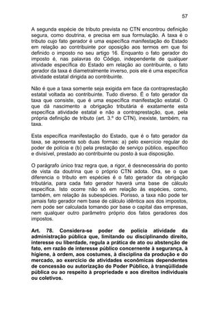 57

A segunda espécie de tributo prevista no CTN encontrou definição
segura, como doutrina, e precisa em sua formulação. A taxa é o
tributo cujo fato gerador é uma específica manifestação do Estado
em relação ao contribuinte por oposição aos termos em que foi
definido o imposto no seu artigo 16. Enquanto o fato gerador do
imposto é, nas palavras do Código, independente de qualquer
atividade específica do Estado em relação ao contribuinte, o fato
gerador da taxa é diametralmente inverso, pois ele é uma específica
atividade estatal dirigida ao contribuinte.

Não é que a taxa somente seja exigida em face da contraprestação
estatal voltada ao contribuinte. Tudo diverso. É o fato gerador da
taxa que consiste, que é uma específica manifestação estatal. O
que dá nascimento a obrigação tributária é exatamente esta
específica atividade estatal e não a contraprestação, que, pela
própria definição de tributo (art. 3.º do CTN), inexiste, também, na
taxa.

Esta específica manifestação do Estado, que é o fato gerador da
taxa, se apresenta sob duas formas: a) pelo exercício regular do
poder de polícia e (b) pela prestação de serviço público, específico
e divisível, prestado ao contribuinte ou posto à sua disposição.

O parágrafo único traz regra que, a rigor, é desnecessária do ponto
de vista da doutrina que o próprio CTN adota. Ora, se o que
diferencia o tributo em espécies é o fato gerador da obrigação
tributária, para cada fato gerador haverá uma base de cálculo
específica. Isto ocorre não só em relação às espécies, como,
também, em relação às subespécies. Porisso, a taxa não pode ter
jamais fato gerador nem base de cálculo idêntica aos dos impostos,
nem pode ser calculada tomando por base o capital das empresas,
nem qualquer outro parâmetro próprio dos fatos geradores dos
impostos.

Art. 78. Considera-se poder de polícia atividade da
administração pública que, limitando ou disciplinando direito,
interesse ou liberdade, regula a prática de ato ou abstenção de
fato, em razão de interesse público concernente à segurança, à
higiene, à ordem, aos costumes, à disciplina da produção e do
mercado, ao exercício de atividades econômicas dependentes
de concessão ou autorização do Poder Público, à tranqüilidade
pública ou ao respeito à propriedade e aos direitos individuais
ou coletivos.
 