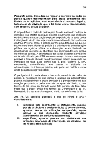 58


Parágrafo único. Considera-se regular o exercício do poder de
polícia quando desempenhado pelo órgão competente nos
limites da lei aplicável, com observância d processo legal e,
tratando-se de atividade que a lei tenha como discricionária,
sem abuso ou desvio de poder.

O artigo define o poder de polícia para fins de instituição da taxa. A
definição visa afastar quaisquer dúvidas doutrinárias que impeçam
ou dificultem a caracterização do poder de polícia, de tal sorte que a
instituição do tributo não seja prejudicada em face de discussões da
doutrina. Preferiu, então, o Código dar-lhe uma definição, no que se
houve muito bem. Poder de polícia é a atividade da administração
pública que regula a prática ou a abstenção de ato, limitando ou
disciplinando interesse ou liberdade dos administrados em função
do interesse público. A enumeração dos vários aspectos da vida em
sociedade utilizada pelo CTN tem como escopo tornar o mais amplo
possível a área de atuação da administração pública para efeito de
instituição da taxa. Esse elenco não é, pois, taxativo, e, sim,
meramente, exemplificativo. Até porque a atividade da
administração, no interesse público, não pode ser restrita a certo
grupo de aspectos da vida social.

O parágrafo único estabelece a forma de exercício do poder de
polícia. É necessário lei que defina a atuação da administração
pública, estabelecendo o órgão executor e o procedimento de sua
atuação, porquanto, o poder exercido por quem de direito, e, nos
termos da lei, pode ser tomado como fato gerador da taxa. Não
basta que o poder exista nos termos da Constituição e da lei.
Necessário é o seu exercício regular, isto é, nos conformes da lei.

Art. 79. Os serviços públicos a que se refere o art.77
consideram-se:

  I-    utilizados pelo contribuinte: a) efetivamente, quando
        por ele usufruídos a qualquer título; b) potencialmente,
        quando, sendo de utilização compulsória, sejam
        postos à sua disposição mediante atividade
        administrativa em efetivo funcionamento;
  II-   específicos, quando possam ser destacados em
        unidades autônomas de intervenção, de utilidade ou
        de necessidade públicas;
 
