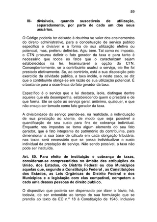 59

  III-   divisíveis, quando  suscetíveis de  utilização,
         separadamente, por parte de cada um dos seus
         usuários.

O Código poderia ter deixado à doutrina se valer dos ensinamentos
do direito administrativo, para a conceituação de serviço público
específico e divisível e a forma de sua utilização efetiva ou
potencial, mas, preferiu defini-los. Agiu bem. Tal como no imposto,
o CTN procurou definir o fato gerador da taxa e para tanto é
necessário que todos os fatos que o caracterizam sejam
estabelecidos na lei. Incensurável a opção do CTN.
Conseqüentemente, se o contribuinte usufrui o serviço, ele lhe foi
prestado efetivamente. Se, ao contrário, está a sua disposição pelo
exercício da atividade pública, a taxa incide, e neste caso, se diz
que o contribuinte obriga-se em razão de sua utilização potencial. É
o bastante para a ocorrência do fato gerador da taxa.

Específico é o serviço que a lei destaca, isola, distingue dentre
aqueles que ela desempenha, estabelecendo quem o prestará e de
que forma. Ele se opõe ao serviço geral, anônimo, qualquer, e que
não enseja ser tomado como fato gerador da taxa.

A divisibilidade do serviço prende-se, na realidade, a individuação
de sua prestação ao utente, de modo que seja possível a
quantificação de seu custo para fins de cobrança individual.
Enquanto nos impostos se toma algum elemento do seu fato
gerador, que é fato integrante do patrimônio do contribuinte, para
dimensionar a sua base de cálculo em cada obrigação tributária,
nas taxas será necessário que se possa individualizar o custo
individual da prestação do serviço. Não sendo possível, a taxa não
pode ser instituída.

Art. 80. Para efeito de instituição e cobrança de taxas,
consideram-se compreendidas no âmbito das atribuições da
União, dos Estados, do Distrito Federal ou dos Municípios
aquelas que, segundo a Constituição Federal , as Constituições
dos Estados, as Leis Orgânicas do Distrito Federal e dos
Municípios e a legislação com elas compatível, competem a
cada uma dessas pessoas de direito público.

O dispositivo que poderia ser dispensado por dizer o óbvio, há,
todavia, de ser entendido ao tempo de sua formulação que se
prendia ao texto da EC n.º 18 à Constituição de 1946, inclusive
 
