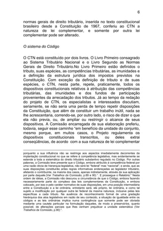 6

normas gerais de direito tributário, inserida no texto constitucional
brasileiro desde a Constituição de 1967, conferiu ao CTN a
natureza de lei complementar, e somente por outra lei
complementar pode ser alterado.

O sistema do Código

O CTN está constituído por dois livros. O Livro Primeiro consagrado
ao Sistema Tributário Nacional e o Livro Segundo as Normas
Gerais de Direito Tributário.No Livro Primeiro estão definidos o
tributo, suas espécies, as competências tributárias, as imunidades e
a definição da estrutura jurídica dos impostos previstos na
Constituição. Com exceção da definição de tributo e de suas
espécies, o CTN, nesta parte, repete, praticamente, todos os
dispositivos constitucionais relativos à atribuição das competências
tributárias, das imunidades e dos fundos de participação
provenientes da arrecadação dos tributos. Já ao tempo da redação
do projeto de CTN, os especialistas e interessados discutiam,
seriamente, se não seria uma perda de tempo repetir disposições
da Constituição, que além de constituir um trabalho inútil, nada se
lhe acrescentaria, correndo-se, por outro lado, o risco de dizer o que
ela não previa, ou, de ampliar ou restringir o alcance de seus
dispositivos. A Comissão encarregada de sua elaboração preferiu,
todavia, seguir esse caminho “em benefício da unidade do conjunto,
mesmo porque, em muitos casos, o Projeto regulamenta os
dispositivos    constitucionais    transcritos,   ou    deles    extrai
conseqüências, de acordo com a sua natureza de lei complementar

porquanto a sua influência não se restringe aos aspectos imediatamente decorrentes da
implantação constitucional no que se refere à competência legislativa, mas evidentemente se
estende a toda a sistemática do direito tributário substantivo regulado no Código. Por outras
palavras, a Comissão teve presente que o Código, embora atribuído à competência federal por
uma razão óbvia de hierarquia legislativa, não será lei “federal” mas “nacional”; e ainda, que as
suas disposições constituirão antes regras informativas endereçadas ao legislador tributário,
afetando o contribuinte, na maioria dos casos, apenas indiretamente, através da sua aplicação
por parte daquele.(Ver Trabalhos da Comissão, p.89 e 90) “. E prossegue o Relatório:” Nesta
ordem de idéias, a Comissão não descurou a circunstância de que o Código, embora fazendo
necessariamente parte do complexo das leis complementares da Constituição, e embora
colocado, por isso e pelo caráter normativo de suas disposições, em uma posição intermediária
entre a Constituição e a lei ordinária, entretanto será, ele próprio, lei ordinária, e como tal
sujeito a modificação por qualquer outra lei federal da mesma natureza, inclusive pelas leis
específicas a cada tributo. Na ausência de reconhecimento formal de uma gradação
hierárquica dos atos legislativos em razão de seu conteúdo, a situação de igualdade entre os
códigos e as leis ordinárias implica numa contingência que somente pode ser obviada
mediante uma cautela particular na formulação daqueles, de modo a preservá-los, quanto
possível, de alterações parciais que lhes venham prejudicar a unidade sistemática (Ver
Trabalhos da Comissão, p.90) “.
 