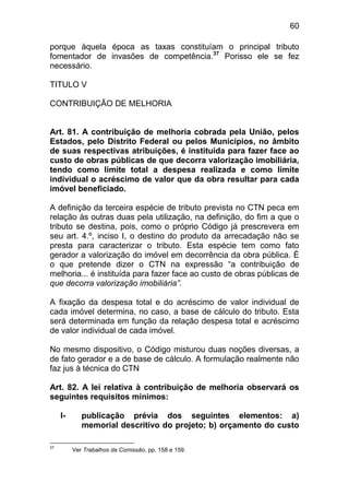 60

porque àquela época as taxas constituíam o principal tributo
fomentador de invasões de competência.37 Porisso ele se fez
necessário.

TITULO V

CONTRIBUIÇÃO DE MELHORIA


Art. 81. A contribuição de melhoria cobrada pela União, pelos
Estados, pelo Distrito Federal ou pelos Municípios, no âmbito
de suas respectivas atribuições, é instituída para fazer face ao
custo de obras públicas de que decorra valorização imobiliária,
tendo como limite total a despesa realizada e como limite
individual o acréscimo de valor que da obra resultar para cada
imóvel beneficiado.

A definição da terceira espécie de tributo prevista no CTN peca em
relação às outras duas pela utilização, na definição, do fim a que o
tributo se destina, pois, como o próprio Código já prescrevera em
seu art. 4.º, inciso I, o destino do produto da arrecadação não se
presta para caracterizar o tributo. Esta espécie tem como fato
gerador a valorização do imóvel em decorrência da obra pública. É
o que pretende dizer o CTN na expressão “a contribuição de
melhoria... é instituída para fazer face ao custo de obras públicas de
que decorra valorização imobiliária”.

A fixação da despesa total e do acréscimo de valor individual de
cada imóvel determina, no caso, a base de cálculo do tributo. Esta
será determinada em função da relação despesa total e acréscimo
de valor individual de cada imóvel.

No mesmo dispositivo, o Código misturou duas noções diversas, a
de fato gerador e a de base de cálculo. A formulação realmente não
faz jus à técnica do CTN

Art. 82. A lei relativa à contribuição de melhoria observará os
seguintes requisitos mínimos:

     I-      publicação prévia dos seguintes elementos: a)
             memorial descritivo do projeto; b) orçamento do custo

37
          Ver Trabalhos da Comissão, pp. 158 e 159.
 