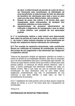 61

          da obra; c) determinação da parcela do custo da obra a
          ser financiada pela contribuição; d) delimitação da
          zona beneficiada; e) determinação do fator de absorção
          do benefício da valorização para toda a zona ou para
          cada uma das áreas diferenciadas, nela contidas;
   II-    fixação de prazo não inferior a 30 (trinta) dias, para
          impugnação, pelos interessados, de qualquer dos
          elementos referidos no inciso anterior;
   III-   regulamentação do processo administrativo de
          instrução e julgamento da impugnação a que se refere
          o inciso anterior, sem prejuízo da sua apreciação
          judicial.

§ 1.º A contribuição relativa a cada imóvel será determinada
pelo rateio da parcela do custo da obra a que se refere a alínea
c , do inciso I, pelos imóveis situados na zona beneficiada em
função dos respectivos fatores individuais de valorização.

§ 2.º Por ocasião do respectivo lançamento, cada contribuinte
deverá ser notificado do montante da contribuição, da forma e
dos prazos de seu pagamento e dos elementos que integraram
o respectivo cálculo.

Trata-se de dispositivo dirigido ao legislador ordinário ao instituir o
tributo no âmbito de sua legislação tributária. São eles os requisitos
que a lei deve estabelecer para que a contribuição seja cobrada. Os
incisos do caput devem constar da lei que institui o tributo para cada
pessoa pública. A cobrança do tributo deverá observar, caso a
caso, a prévia publicação dos elementos contidos em cada um
desses incisos. Não é que toda vez que se pretenda cobrar a
contribuição se faça necessária uma lei com todas essas
exigências; evidentemente, que não. O procedimento de sua
cobrança é que deve atender, a cada caso, os ritos e
procedimentos ali previstos.

O § 1.º estabelece de modo preciso como se deve apurar a base de
cálculo do tributo, e o § 2.º diz como deve ser o lançamento da
contribuição.

TÍTULO VI

DISTRIBUIÇÃO DE RECEITAS TRIBUTÁRIAS
 