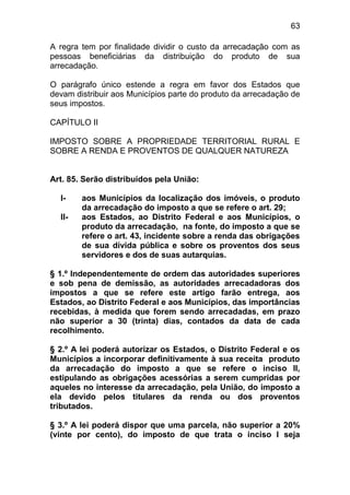 63

A regra tem por finalidade dividir o custo da arrecadação com as
pessoas beneficiárias da distribuição do produto de sua
arrecadação.

O parágrafo único estende a regra em favor dos Estados que
devam distribuir aos Municípios parte do produto da arrecadação de
seus impostos.

CAPÍTULO II

IMPOSTO SOBRE A PROPRIEDADE TERRITORIAL RURAL E
SOBRE A RENDA E PROVENTOS DE QUALQUER NATUREZA


Art. 85. Serão distribuídos pela União:

  I-    aos Municípios da localização dos imóveis, o produto
        da arrecadação do imposto a que se refere o art. 29;
  II-   aos Estados, ao Distrito Federal e aos Municípios, o
        produto da arrecadação, na fonte, do imposto a que se
        refere o art. 43, incidente sobre a renda das obrigações
        de sua dívida pública e sobre os proventos dos seus
        servidores e dos de suas autarquias.

§ 1.º Independentemente de ordem das autoridades superiores
e sob pena de demissão, as autoridades arrecadadoras dos
impostos a que se refere este artigo farão entrega, aos
Estados, ao Distrito Federal e aos Municípios, das importâncias
recebidas, à medida que forem sendo arrecadadas, em prazo
não superior a 30 (trinta) dias, contados da data de cada
recolhimento.

§ 2.º A lei poderá autorizar os Estados, o Distrito Federal e os
Municípios a incorporar definitivamente à sua receita produto
da arrecadação do imposto a que se refere o inciso II,
estipulando as obrigações acessórias a serem cumpridas por
aqueles no interesse da arrecadação, pela União, do imposto a
ela devido pelos titulares da renda ou dos proventos
tributados.

§ 3.º A lei poderá dispor que uma parcela, não superior a 20%
(vinte por cento), do imposto de que trata o inciso I seja
 