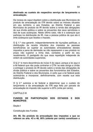 64

destinada ao custeio do respectivo serviço de lançamento e
arrecadação.

Os incisos do caput dispõem sobre a distribuição aos Municípios do
produto da arrecadação do ITR devido sobre os imóveis situados
em seu território, e aos Estados, ao Distrito Federal e aos
Municípios do produto do IR devido sobre a renda das obrigações
de sua dívida pública e sobre os proventos dos seus servidores e
dos de suas autarquias. Neste último caso, não é a autarquia que
participa na distribuição do IR, mas a pessoa pública de que ela é
ente autárquico que recebe o imposto.

O § 1.º visa garantir, independentemente de injunções políticas, a
distribuição da receita tributária dos impostos às pessoas
beneficiárias ao sujeitar as autoridades arrecadadoras desses
impostos a pena de demissão se não repassarem o seu produto no
prazo não superior a trinta dias, contados a partir do seu
recebimento. O parágrafo diz que essa repartição independe de
ordem de autoridades superiores.

O § 2.º é mera decorrência do inciso II do caput, porque a lei aqui é
a lei federal que não pode contrariar o CTN: se este obriga a União
a entregar o produto do IR devido sobre a renda das obrigações da
dívida pública e sobre os proventos dos funcionários dos Estados,
do Distrito Federal e dos Municípios, é certo que a lei federal pode
autorizá-los a incorporar, definitivamente, com receita sua esta
distribuição.

O § 2.º autoriza a lei federal a determinar que o custeio do
lançamento e da arrecadação do ITR seja feito por parcela da
arrecadação do imposto não superior a 20% (vinte por cento).

CAPÍTULO III

FUNDOS DE         PARTICIPAÇÃO        DOS     ESTADOS      E    DOS
MUNICÍPIOS

Seção I

Constituição dos Fundos

Art. 86. Do produto da arrecadação dos impostos a que se
referem os arts. 43 e 46, 80% (oitenta por cento) constituem a
 