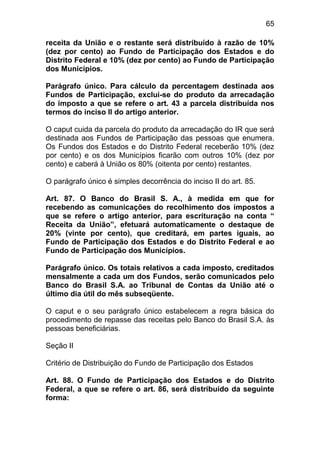 65

receita da União e o restante será distribuído à razão de 10%
(dez por cento) ao Fundo de Participação dos Estados e do
Distrito Federal e 10% (dez por cento) ao Fundo de Participação
dos Municípios.

Parágrafo único. Para cálculo da percentagem destinada aos
Fundos de Participação, exclui-se do produto da arrecadação
do imposto a que se refere o art. 43 a parcela distribuída nos
termos do inciso II do artigo anterior.

O caput cuida da parcela do produto da arrecadação do IR que será
destinada aos Fundos de Participação das pessoas que enumera.
Os Fundos dos Estados e do Distrito Federal receberão 10% (dez
por cento) e os dos Municípios ficarão com outros 10% (dez por
cento) e caberá à União os 80% (oitenta por cento) restantes.

O parágrafo único é simples decorrência do inciso II do art. 85.

Art. 87. O Banco do Brasil S. A., à medida em que for
recebendo as comunicações do recolhimento dos impostos a
que se refere o artigo anterior, para escrituração na conta “
Receita da União”, efetuará automaticamente o destaque de
20% (vinte por cento), que creditará, em partes iguais, ao
Fundo de Participação dos Estados e do Distrito Federal e ao
Fundo de Participação dos Municípios.

Parágrafo único. Os totais relativos a cada imposto, creditados
mensalmente a cada um dos Fundos, serão comunicados pelo
Banco do Brasil S.A. ao Tribunal de Contas da União até o
último dia útil do mês subseqüente.

O caput e o seu parágrafo único estabelecem a regra básica do
procedimento de repasse das receitas pelo Banco do Brasil S.A. às
pessoas beneficiárias.

Seção II

Critério de Distribuição do Fundo de Participação dos Estados

Art. 88. O Fundo de Participação dos Estados e do Distrito
Federal, a que se refere o art. 86, será distribuído da seguinte
forma:
 