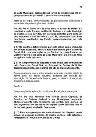 72

de cada Município, calculados na forma do disposto no art. 91,
que prevalecerão para todo o exercício subseqüente.

Trata-se de regra, eminentemente, de procedimento burocrático a
ser obedecida pelos órgãos nela citados.

Art. 93. Até o último dia de cada mês, o Banco do Brasil S.A
creditará a cada Estado, ao Distrito Federal e a cada Município
as quotas a eles devidas, em parcelas distintas para cada um
dos impostos a que se refere o art. 86, calculadas com base
nos totais creditados ao Fundo correspondentes, no mês
anterior.

§ 1.º Os créditos determinados por este artigo serão efetuados
em contas especiais, abertas automaticamente pelo Banco do
Brasil S.A., em sua agência na Capital de cada Estado, no
Distrito Federal e na sede de cada Município, ou, em sua falta,
na agência mais próxima.

§ 2.º O cumprimento do disposto neste artigo será comunicado
pelo Banco do Brasil S.A. ao Tribunal de Contas da União,
discriminadamente, até o último dia útil do mês subseqüente.

Da mesma forma que o artigo anterior, este não constitui objeto de
norma geral de direito tributário, podendo ser alterado por
disposição de lei ordinária federal, pois, a matéria é de direito
financeiro e orçamentário.

Seção V

Comprovação da Aplicação das Quotas Estaduais e Municipais

Art. 94. Do total recebido nos termos deste Capítulo, os
Estados, o Distrito Federal e os Municípios destinarão
obrigatoriamente 50% (cinqüenta por cento), pelo menos, ao
seu orçamento de despesas de capital como definidas em lei
de normas gerais de direito financeiro.

§ 1.º Para comprovação do cumprimento do disposto neste
artigo, as pessoas jurídicas de direito público, nele referidas,
remeterão ao Tribunal de Contas da União:
 