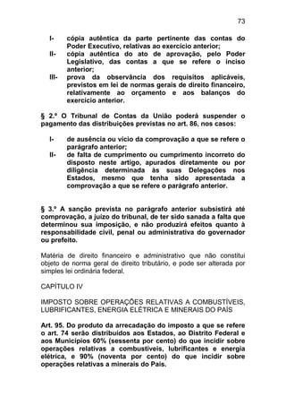 73

  I-     cópia autêntica da parte pertinente das contas do
         Poder Executivo, relativas ao exercício anterior;
  II-    cópia autêntica do ato de aprovação, pelo Poder
         Legislativo, das contas a que se refere o inciso
         anterior;
  III-   prova da observância dos requisitos aplicáveis,
         previstos em lei de normas gerais de direito financeiro,
         relativamente ao orçamento e aos balanços do
         exercício anterior.

§ 2.º O Tribunal de Contas da União poderá suspender o
pagamento das distribuições previstas no art. 86, nos casos:

  I-     de ausência ou vício da comprovação a que se refere o
         parágrafo anterior;
  II-    de falta de cumprimento ou cumprimento incorreto do
         disposto neste artigo, apurados diretamente ou por
         diligência determinada às suas Delegações nos
         Estados, mesmo que tenha sido apresentada a
         comprovação a que se refere o parágrafo anterior.


§ 3.º A sanção prevista no parágrafo anterior subsistirá até
comprovação, a juízo do tribunal, de ter sido sanada a falta que
determinou sua imposição, e não produzirá efeitos quanto à
responsabilidade civil, penal ou administrativa do governador
ou prefeito.

Matéria de direito financeiro e administrativo que não constitui
objeto de norma geral de direito tributário, e pode ser alterada por
simples lei ordinária federal.

CAPÍTULO IV

IMPOSTO SOBRE OPERAÇÕES RELATIVAS A COMBUSTÍVEIS,
LUBRIFICANTES, ENERGIA ELÉTRICA E MINERAIS DO PAÍS

Art. 95. Do produto da arrecadação do imposto a que se refere
o art. 74 serão distribuídos aos Estados, ao Distrito Federal e
aos Municípios 60% (sessenta por cento) do que incidir sobre
operações relativas a combustíveis, lubrificantes e energia
elétrica, e 90% (noventa por cento) do que incidir sobre
operações relativas a minerais do País.
 
