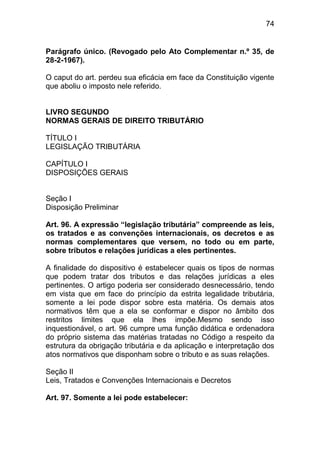 74


Parágrafo único. (Revogado pelo Ato Complementar n.º 35, de
28-2-1967).

O caput do art. perdeu sua eficácia em face da Constituição vigente
que aboliu o imposto nele referido.


LIVRO SEGUNDO
NORMAS GERAIS DE DIREITO TRIBUTÁRIO

TÍTULO I
LEGISLAÇÃO TRIBUTÁRIA

CAPÍTULO I
DISPOSIÇÕES GERAIS


Seção I
Disposição Preliminar

Art. 96. A expressão “legislação tributária” compreende as leis,
os tratados e as convenções internacionais, os decretos e as
normas complementares que versem, no todo ou em parte,
sobre tributos e relações jurídicas a eles pertinentes.

A finalidade do dispositivo é estabelecer quais os tipos de normas
que podem tratar dos tributos e das relações jurídicas a eles
pertinentes. O artigo poderia ser considerado desnecessário, tendo
em vista que em face do princípio da estrita legalidade tributária,
somente a lei pode dispor sobre esta matéria. Os demais atos
normativos têm que a ela se conformar e dispor no âmbito dos
restritos limites que ela lhes impõe.Mesmo sendo isso
inquestionável, o art. 96 cumpre uma função didática e ordenadora
do próprio sistema das matérias tratadas no Código a respeito da
estrutura da obrigação tributária e da aplicação e interpretação dos
atos normativos que disponham sobre o tributo e as suas relações.

Seção II
Leis, Tratados e Convenções Internacionais e Decretos

Art. 97. Somente a lei pode estabelecer:
 