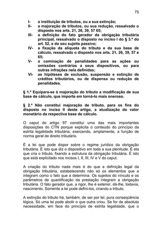75

   I-     a instituição de tributos, ou a sua extinção;
   II-    a majoração de tributos, ou sua redução, ressalvado o
          disposto nos arts. 21, 26, 39, 57 65;
   III-   a definição do fato gerador da obrigação tributária
          principal, ressalvado o disposto no inciso I do § 3.º do
          art. 52, e do seu sujeito passivo;
   IV-    a fixação da alíquota do tributo e da sua base de
          cálculo, ressalvado o disposto nos arts. 21, 26, 39, 57 e
          65;
   V-     a cominação de penalidades para as ações ou
          omissões contrárias a seus dispositivos, ou para
          outras infrações nela definidas;
   VI-    as hipóteses de exclusão, suspensão e extinção de
          créditos tributários, ou de dispensa ou redução de
          penalidades.

§ 1.º Equipara-se à majoração do tributo a modificação de sua
base de cálculo, que importe em torná-lo mais oneroso.

§ 2.º Não constitui majoração de tributo, para os fins do
disposto no inciso II deste artigo, a atualização do valor
monetário da respectiva base de cálculo.

O caput do artigo 97 constitui uma das mais importantes
disposições do CTN porque explicita o conteúdo do princípio da
estrita legalidade tributária, exercendo, amplamente, a função de
norma geral de direito tributário.

É a lei que pode dispor sobre o regime jurídico da obrigação
tributária. É isto que diz o dispositivo em toda a sua plenitude. É ela
que cria o tributo, fixando a estrutura da obrigação tributária. É isto
que está explicitado nos incisos I, II, III, IV e V do caput.

A criação do tributo nada mais é do que a definição legal da
obrigação tributária, estabelecendo não só os elementos que a
integram como o fato que a determina. Os sujeitos do vínculo e os
parâmetros de quantificação da prestação integram a obrigação
tributária. O fato gerador que, a rigor, lhe é exterior, dá-lhe, todavia,
nascimento. Somente a lei pode defini-los, criando o tributo.

A extinção do tributo há, também, de ser por lei; pura conseqüência
lógica. Só uma lei pode abolir o que outra criou. Se for de absoluta
necessidade, em face do princípio de estrita legalidade, que o
 