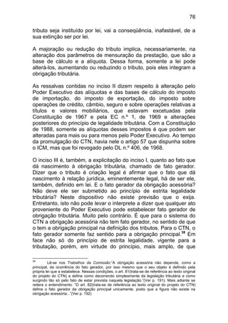76

tributo seja instituído por lei, vai a conseqüência, inafastável, de a
sua extinção ser por lei.

A majoração ou redução do tributo implica, necessariamente, na
alteração dos parâmetros de mensuração da prestação, que são a
base de cálculo e a alíquota. Dessa forma, somente a lei pode
alterá-los, aumentando ou reduzindo o tributo, pois eles integram a
obrigação tributária.

As ressalvas contidas no inciso II dizem respeito à alteração pelo
Poder Executivo das alíquotas e das bases de cálculo do imposto
de importação, do imposto de exportação, do imposto sobre
operações de crédito, câmbio, seguro e sobre operações relativas a
títulos e valores mobiliários, que estavam excetuadas pela
Constituição de 1967 e pela EC n.º 1, de 1969 e alterações
posteriores do princípio de legalidade tributária. Com a Constituição
de 1988, somente as alíquotas desses impostos é que podem ser
alteradas para mais ou para menos pelo Poder Executivo. Ao tempo
da promulgação do CTN, havia nele o artigo 57 que dispunha sobre
o ICM, mas que foi revogado pelo DL n.º 406, de 1968.

O inciso III é, também, a explicitação do inciso I, quanto ao fato que
dá nascimento à obrigação tributária, chamado de fato gerador.
Dizer que o tributo é criação legal é afirmar que o fato que dá
nascimento à relação jurídica, eminentemente legal, há de ser ele,
também, definido em lei. E o fato gerador da obrigação acessória?
Não deve ele ser submetido ao princípio de estrita legalidade
tributária? Neste dispositivo não existe previsão que o exija.
Entretanto, isto não pode levar o interprete a dizer que qualquer ato
proveniente do Poder Executivo pode estabelecer fato gerador de
obrigação tributária. Muito pelo contrário. É que para o sistema do
CTN a obrigação acessória não tem fato gerador, no sentido de que
o tem a obrigação principal na definição dos tributos. Para o CTN, o
fato gerador somente faz sentido para a obrigação principal.38 Em
face não só do princípio de estrita legalidade, vigente para a
tributação, porém, em virtude do princípio, mais amplo, de que

38
         Lê-se nos Trabalhos da Comissão:”A obrigação acessória não depende, como a
principal, da ocorrência do fato gerador, por isso mesmo que o seu objeto é definido pela
própria lei que a estabelece. Nessas condições, o art. 81(trata-se de referência ao texto original
do projeto do CTN) a define como decorrendo simplesmente da legislação tributária e como
surgindo tão só pelo fato de estar prevista naquela legislação.”(Ver p. 191). Mais adiante se
reitera o entendimento: ”O art. 82(trata-se de referência ao texto original do projeto do CTN)
define o fato gerador da obrigação principal unicamente, posto que a figura não existe na
obrigação acessória...”(Ver p. 192)
 
