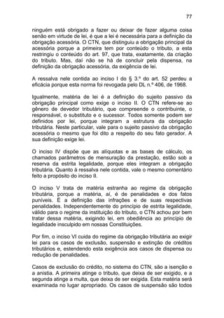 77

ninguém está obrigado a fazer ou deixar de fazer alguma coisa
senão em virtude de lei, é que a lei é necessária para a definição da
obrigação acessória. O CTN, que distinguiu a obrigação principal da
acessória porque a primeira tem por conteúdo o tributo, a esta
restringiu o conteúdo do art. 97, que trata, exatamente, da criação
do tributo. Mas, daí não se há de concluir pela dispensa, na
definição da obrigação acessória, da exigência de lei.

A ressalva nele contida ao inciso I do § 3.º do art. 52 perdeu a
eficácia porque esta norma foi revogada pelo DL n.º 406, de 1968.

Igualmente, matéria de lei é a definição do sujeito passivo da
obrigação principal como exige o inciso II. O CTN refere-se ao
gênero de devedor tributário, que compreende o contribuinte, o
responsável, o substituto e o sucessor. Todos somente podem ser
definidos por lei, porque integram a estrutura da obrigação
tributária. Neste particular, vale para o sujeito passivo da obrigação
acessória o mesmo que foi dito a respeito do seu fato gerador. A
sua definição exige lei.

O inciso IV dispõe que as alíquotas e as bases de cálculo, os
chamados parâmetros de mensuração da prestação, estão sob a
reserva da estrita legalidade, porque eles integram a obrigação
tributária. Quanto à ressalva nele contida, vale o mesmo comentário
feito a propósito do inciso II.

O inciso V trata de matéria estranha ao regime da obrigação
tributária, porque a matéria, aí, é de penalidades e dos fatos
puníveis. É a definição das infrações e de suas respectivas
penalidades. Independentemente do princípio de estrita legalidade,
válido para o regime da instituição do tributo, o CTN achou por bem
tratar dessa matéria, exigindo lei, em obediência ao princípio de
legalidade insculpido em nossas Constituições.

Por fim, o inciso VI cuida do regime da obrigação tributária ao exigir
lei para os casos de exclusão, suspensão e extinção de créditos
tributários e, estendendo esta exigência aos casos de dispensa ou
redução de penalidades.

Casos de exclusão do crédito, no sistema do CTN, são a isenção e
a anistia. A primeira atinge o tributo, que deixa de ser exigido, e a
segunda atinge a multa, que deixa de ser exigida. Esta matéria será
examinada no lugar apropriado. Os casos de suspensão são todos
 