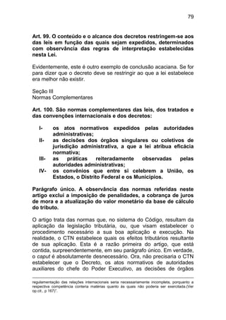 79


Art. 99. O conteúdo e o alcance dos decretos restringem-se aos
das leis em função das quais sejam expedidos, determinados
com observância das regras de interpretação estabelecidas
nesta Lei.

Evidentemente, este é outro exemplo de conclusão acaciana. Se for
para dizer que o decreto deve se restringir ao que a lei estabelece
era melhor não existir.

Seção III
Normas Complementares

Art. 100. São normas complementares das leis, dos tratados e
das convenções internacionais e dos decretos:

   I-      os atos normativos expedidos pelas autoridades
           administrativas;
   II-     as decisões dos órgãos singulares ou coletivos de
           jurisdição administrativa, a que a lei atribua eficácia
           normativa;
   III-    as    práticas    reiteradamente   observadas     pelas
           autoridades administrativas;
   IV-     os convênios que entre si celebrem a União, os
           Estados, o Distrito Federal e os Municípios.

Parágrafo único. A observância das normas referidas neste
artigo exclui a imposição de penalidades, a cobrança de juros
de mora e a atualização do valor monetário da base de cálculo
do tributo.

O artigo trata das normas que, no sistema do Código, resultam da
aplicação da legislação tributária, ou, que visam estabelecer o
procedimento necessário a sua boa aplicação e execução. Na
realidade, o CTN estabelece quais os efeitos tributários resultante
de sua aplicação. Esta é a razão primeira do artigo, que está
contida, surpreendentemente, em seu parágrafo único. Em verdade,
o caput é absolutamente desnecessário. Ora, não precisaria o CTN
estabelecer que o Decreto, os atos normativos de autoridades
auxiliares do chefe do Poder Executivo, as decisões de órgãos

regulamentação das relações internacionais seria necessariamente incompleta, porquanto a
respectiva competência conteria matérias quanto às quais não poderia ser exercitada.(Ver
op.cit., p 167)”.
 