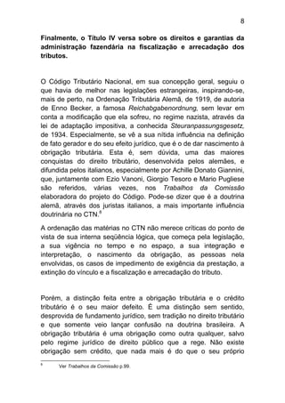 8

Finalmente, o Título IV versa sobre os direitos e garantias da
administração fazendária na fiscalização e arrecadação dos
tributos.


O Código Tributário Nacional, em sua concepção geral, seguiu o
que havia de melhor nas legislações estrangeiras, inspirando-se,
mais de perto, na Ordenação Tributária Alemã, de 1919, de autoria
de Enno Becker, a famosa Reichabgabenordnung, sem levar em
conta a modificação que ela sofreu, no regime nazista, através da
lei de adaptação impositiva, a conhecida Steuranpassungsgesetz,
de 1934. Especialmente, se vê a sua nítida influência na definição
de fato gerador e do seu efeito jurídico, que é o de dar nascimento à
obrigação tributária. Esta é, sem dúvida, uma das maiores
conquistas do direito tributário, desenvolvida pelos alemães, e
difundida pelos italianos, especialmente por Achille Donato Giannini,
que, juntamente com Ezio Vanoni, Giorgio Tesoro e Mario Pugliese
são referidos, várias vezes, nos Trabalhos da Comissão
elaboradora do projeto do Código. Pode-se dizer que é a doutrina
alemã, através dos juristas italianos, a mais importante influência
doutrinária no CTN.8

A ordenação das matérias no CTN não merece críticas do ponto de
vista de sua interna seqüência lógica, que começa pela legislação,
a sua vigência no tempo e no espaço, a sua integração e
interpretação, o nascimento da obrigação, as pessoas nela
envolvidas, os casos de impedimento de exigência da prestação, a
extinção do vínculo e a fiscalização e arrecadação do tributo.


Porém, a distinção feita entre a obrigação tributária e o crédito
tributário é o seu maior defeito. É uma distinção sem sentido,
desprovida de fundamento jurídico, sem tradição no direito tributário
e que somente veio lançar confusão na doutrina brasileira. A
obrigação tributária é uma obrigação como outra qualquer, salvo
pelo regime jurídico de direito público que a rege. Não existe
obrigação sem crédito, que nada mais é do que o seu próprio
8
      Ver Trabalhos da Comissão p.99.
 