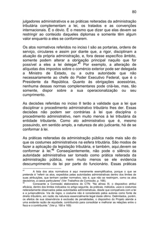 80

julgadores administrativos e as práticas reiteradas da administração
tributária complementam a lei, os tratados e as convenções
internacionais. É o óbvio. É o mesmo que dizer que elas devem se
restringir ao conteúdo daqueles diplomas e somente têm algum
valor enquanto a eles se conformarem.

Os atos normativos referidos no inciso I são as portarias, ordens de
serviço, circulares e assim por diante que, a rigor, disciplinam a
atuação da própria administração, e, fora desse específico âmbito,
somente podem alterar a obrigação principal naquilo que for
possível a eles a lei delegar.41 Por exemplo, a alteração de
alíquotas dos impostos sobre o comércio exterior pode ser delegada
a Ministro de Estado, ou a outra autoridade que não
necessariamente ao chefe do Poder Executivo Federal, que é o
Presidente da República. Quanto às obrigações acessórias,
nenhuma dessas normas complementares pode criá-las, mas, tão
somente, dispor sobre a sua operacionalização ou seu
cumprimento.

As decisões referidas no inciso II terão a validade que a lei que
disciplinar o procedimento administrativo tributário lhes der. Essas
decisões não podem ser contrárias à lei que disciplina o
procedimento administrativo, nem muito menos à lei tributária da
entidade tributante. Como ato administrativo que é, mesmo
possuindo, em sentido amplo, a natureza de ato judicante, há de se
conformar à lei.

As práticas reiteradas da administração pública nada mais são do
que os costumes administrativos na esfera tributária. São modos de
fazer a aplicação da legislação tributária, e também, aqui,devem se
conformar à lei.42 Conseqüentemente, não pode o silêncio da
autoridade administrativa ser tomado como prática reiterada da
administração pública, nem muito menos se ele evidencia
descumprimento da lei por parte do funcionário. Essas práticas
41
           A lista dos atos normativos é aqui meramente exemplificativa, porque o que se
pretende é “referir os atos, expedidos pelas autoridades administrativas dentro dos limites de
suas atribuições, que tenham caráter normativo, isto é, que não se restrinjam, como os atos
decisórios, a casos particulares” (Ver Trabalhos da Comissão, p. 168).
42
           Consoante a Comissão elaboradora do CTN: “Na alínea III, o dispositivo atribui
eficácia, dentro dos limites indicados no artigo seguinte, às práticas, métodos, usos e costumes
reiteradamente observados pelas autoridades administrativas, desde que compatíveis com a lei
e a jurisprudência. Via de regra, o costume não é considerado pelos autores como fonte de
direito tributário, em razão da natureza essencialmente legal deste último. Delimitados, porém,
os efeitos de sua observância à exclusão de penalidades, o dispositivo do Projeto atende a
uma evidente razão de equidade, contribuindo para consolidar e melhorar as relações entre o
fisco e o contribuinte.” (Ver p. 168 e 169)
 