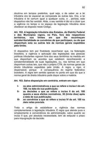 82

doutrina em tempos pretéritos, qual seja, o de saber se a lei
tributária era lei especial se comparada às outras leis. Ora, a lei
tributária é lei comum igual a qualquer outra, e , porisso, este
dispositivo não faz sentido. Aliás, o seu sentido é tão só o dizer que
a vigência no tempo e no espaço da legislação tributária deve
obedecer ao disposto neste Código.

Art. 102. A legislação tributária dos Estados, do Distrito Federal
e dos Municípios vigora, no País, fora dos respectivos
territórios,    nos    limites    em   que     lhe   reconheçam
extraterritorialidade os convênios de que participem, ou do que
disponham esta ou outras leis de normas gerais expedidas
pela União.

O dispositivo tem por finalidade reconhecer que, na federação
brasileira, a vigência e aplicação das legislações das pessoas
políticas tributantes vigoram fora dos seus territórios na medida em
que disponham os acordos que celebrem reconhecendo a
extraterritorialidade de suas legislações, ou, nos termos em que
disponham outras leis, que não o próprio CTN, de normas gerais de
direito tributárias expedidas pela União. A regra, a rigor, é
dispensável, porque        é consequência do regime federativo
brasileiro. A regra tem sentido apenas no ponto em que diz que a
norma geral de direito tributário pode dispor sobre a matéria.

Art. 103. Salvo disposição em contrário, entram em vigor:

  I-     os atos administrativos a que se refere o inciso I do art.
         100, na data da sua publicação;
  II-    as decisões a que se refere o inciso II do art. 100
         quanto a seus efeitos normativos, 30 (trinta dias) após
         a data de sua publicação;
  III-   os convênios a que se refere o inciso IV do art. 100 na
         data neles prevista.

Trata o artigo de estabelecer a vigência das normas
complementares à legislação tributária. É regra que atende pura e
simplesmente à conveniência da administração, salvo quanto ao
inciso II que, por absoluta necessidade, tem de estipular o prazo
para impugnação da decisão.
 