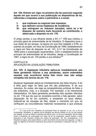 83

Art. 104. Entram em vigor no primeiro dia do exercício seguinte
àquele em que ocorra a sua publicação os dispositivos de lei,
referentes a impostos sobre o patrimônio e a renda:

     I-     que instituam ou majoram tais impostos;
     II-    que definem novas hipóteses de incidência;
     III-   que extinguem ou reduzem isenções, salvo se a lei
            dispuser de maneira mais favorável ao contribuinte, e
            observado o disposto no art. 178.

O artigo perdeu a sua eficácia desde a EC n.º 1/69 que instituiu o
princípio geral de anterioridade da lei tributária. O dispositivo teve a
sua razão de ser porque, na época em que fora redigido o CTN, os
autores do projeto, em face da Constituição de 1946, estabeleceram
a regra em face do disposto no art. 141, § 3.º da Constituição de
1946 sobre a autorização orçamentária. Com o estabelecimento do
princípio de anterioridade da lei tributária, desde a Constituição de
1967, a regra do art. 104 perdeu a sua eficácia.43

CAPÍTULO III
APLICAÇÃO DA LEGISLAÇÃO TRIBUTÁRIA

Art. 105. A legislação tributária aplica-se imediatamente aos
fatos geradores futuros e aos pendentes, assim entendidos
aqueles cuja ocorrência tenha tido início mas não esteja
completa nos termos do art. 116.

Qualquer legislação aplica-se imediatamente aos fatos futuros. A lei
é feita para reger os fatos que lhe são posteriores. É de sua
natureza. Às vezes, ela rege as conseqüências jurídicas de fatos a
ela anteriores, mas, é a exceção. Por exemplo, a lei meramente
interpretativa. Os fatos geradores pendentes são aqueles referidos
no art. 116 que diz que se considera ocorrido o fato gerador, salvo
disposição de lei em contrário, e existentes os seus efeitos,
tratando-se de situação de fato, desde o momento em que se
verifiquem as circunstâncias materiais necessárias a que produza

43
          É o que se lê nos Trabalhos da Comissão:”Face ao disposto no art. 141, § 34 da
Constituição, entretanto, a vigência da lei tributária nos termos fixados no art. 62 não poderá
ser integral: no que se refere à cobrança de tributo novo, ou de sua majoração, faz-se mister
ainda a existência de autorização por parte da lei do orçamento, exceto quanto à tarifa
aduaneira e aos impostos criados por motivo de guerra(art. 70). Em conseqüência, a lei
tributária só vigora, para esses efeitos, a partir do primeiro dia do exercício seguinte, ou seja, a
partir da vigência do primeiro orçamento que possa ter autorizado a cobrança.”(Ver pp. 171 e
172).
 