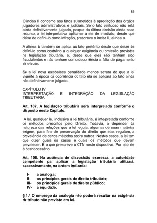 85

O inciso II concerne aos fatos submetidos à apreciação dos órgãos
julgadores administrativos e judiciais. Se o fato delituoso não está
ainda definitivamente julgado, porque da última decisão ainda cabe
recurso, a lei interpretativa aplica-se a ele de imediato, desde que
deixe de defini-lo como infração, prescreve o inciso II, alínea a.

A alínea b também se aplica ao fato pretérito desde que deixe de
defini-lo como contrário a qualquer exigência ou omissão previstas
na legislação tributária, e, desde que eles não tenham sido
fraudulentos e não tenham como decorrência a falta de pagamento
do tributo.

Se a lei nova estabelece penalidade menos severa do que a lei
vigente à época da ocorrência do fato ela se aplicará ao fato ainda
não definitivamente julgado.

CAPÍTULO IV
INTERPRETAÇÃO           E    INTEGRAÇÃO          DA     LEGISLAÇÃO
TRIBUTÁRIA

Art. 107. A legislação tributária será interpretada conforme o
disposto neste Capítulo.

A lei, qualquer lei, inclusive a lei tributária, é interpretada conforme
os métodos prescritos pelo Direito. Todavia, a depender da
natureza das relações que a lei regula, algumas de suas matérias
exigem, para fins de preservação do direito que elas regulam, a
prevalência de certos métodos sobre outros. Nestes casos, a lei tem
que dizer quais os casos e quais os métodos que devem
prevalecer. É o que prescreve o CTN neste dispositivo. Por isto ele
é desnecessário.

Art. 108. Na ausência de disposição expressa, a autoridade
competente par aplicar a legislação tributária utilizará,
sucessivamente, na ordem indicada:

   I-     a analogia;
   II-    os princípios gerais de direito tributário;
   III-   os princípios gerais de direito público;
   IV-    a equidade.

§ 1.º O emprego da analogia não poderá resultar na exigência
de tributo não previsto em lei.
 
