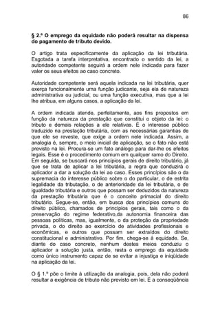 86


§ 2.º O emprego da equidade não poderá resultar na dispensa
do pagamento de tributo devido.

O artigo trata especificamente da aplicação da lei tributária.
Esgotada a tarefa interpretativa, encontrado o sentido da lei, a
autoridade competente seguirá a ordem nele indicada para fazer
valer os seus efeitos ao caso concreto.

Autoridade competente será aquela indicada na lei tributária, quer
exerça funcionalmente uma função judicante, seja ela de natureza
administrativa ou judicial, ou uma função executiva, mas que a lei
lhe atribua, em alguns casos, a aplicação da lei.

A ordem indicada atende, perfeitamente, aos fins propostos em
função da natureza da prestação que constitui o objeto da lei: o
tributo e demais relações a ele relativas. É o interesse público
traduzido na prestação tributária, com as necessárias garantias de
que ele se reveste, que exige a ordem nele indicada. Assim, a
analogia é, sempre, o meio inicial de aplicação, se o fato não está
previsto na lei. Procura-se um fato análogo para dar-lhe os efeitos
legais. Esse é o procedimento comum em qualquer ramo do Direito.
Em seguida, se buscará nos princípios gerais de direito tributário, já
que se trata de aplicar a lei tributária, a regra que conduzirá o
aplicador a dar a solução da lei ao caso. Esses princípios são o da
supremacia do interesse público sobre o do particular, o de estrita
legalidade da tributação, o de anterioridade da lei tributária, o de
igualdade tributária e outros que possam ser deduzidos da natureza
da prestação tributária que é o conceito primacial do direito
tributário. Segue-se, então, em busca dos princípios comuns do
direito público, chamados de princípios gerais, tais como o da
preservação do regime federativo,da autonomia financeira das
pessoas políticas, mas, igualmente, o da proteção da propriedade
privada, o do direito ao exercício de atividades profissionais e
econômicas, e outros que possam ser extraídos do direito
constitucional e administrativo. Por fim, chega-se à equidade. Se,
diante do caso concreto, nenhum destes meios conduziu o
aplicador a solução justa, então, resta o emprego da equidade
como único instrumento capaz de se evitar a injustiça e iniqüidade
na aplicação da lei.

O § 1.º põe o limite à utilização da analogia, pois, dela não poderá
resultar a exigência de tributo não previsto em lei. É a conseqüência
 