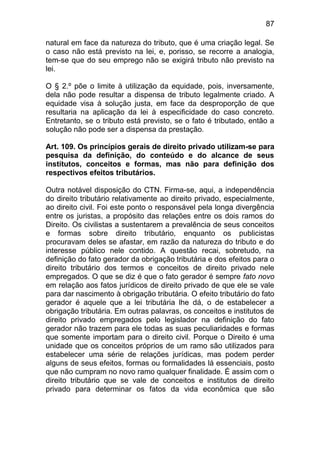 87

natural em face da natureza do tributo, que é uma criação legal. Se
o caso não está previsto na lei, e, porisso, se recorre a analogia,
tem-se que do seu emprego não se exigirá tributo não previsto na
lei.

O § 2.º põe o limite à utilização da equidade, pois, inversamente,
dela não pode resultar a dispensa de tributo legalmente criado. A
equidade visa à solução justa, em face da desproporção de que
resultaria na aplicação da lei à especificidade do caso concreto.
Entretanto, se o tributo está previsto, se o fato é tributado, então a
solução não pode ser a dispensa da prestação.

Art. 109. Os princípios gerais de direito privado utilizam-se para
pesquisa da definição, do conteúdo e do alcance de seus
institutos, conceitos e formas, mas não para definição dos
respectivos efeitos tributários.

Outra notável disposição do CTN. Firma-se, aqui, a independência
do direito tributário relativamente ao direito privado, especialmente,
ao direito civil. Foi este ponto o responsável pela longa divergência
entre os juristas, a propósito das relações entre os dois ramos do
Direito. Os civilistas a sustentarem a prevalência de seus conceitos
e formas sobre direito tributário, enquanto os publicistas
procuravam deles se afastar, em razão da natureza do tributo e do
interesse público nele contido. A questão recai, sobretudo, na
definição do fato gerador da obrigação tributária e dos efeitos para o
direito tributário dos termos e conceitos de direito privado nele
empregados. O que se diz é que o fato gerador é sempre fato novo
em relação aos fatos jurídicos de direito privado de que ele se vale
para dar nascimento à obrigação tributária. O efeito tributário do fato
gerador é aquele que a lei tributária lhe dá, o de estabelecer a
obrigação tributária. Em outras palavras, os conceitos e institutos de
direito privado empregados pelo legislador na definição do fato
gerador não trazem para ele todas as suas peculiaridades e formas
que somente importam para o direito civil. Porque o Direito é uma
unidade que os conceitos próprios de um ramo são utilizados para
estabelecer uma série de relações jurídicas, mas podem perder
alguns de seus efeitos, formas ou formalidades lá essenciais, posto
que não cumpram no novo ramo qualquer finalidade. É assim com o
direito tributário que se vale de conceitos e institutos de direito
privado para determinar os fatos da vida econômica que são
 