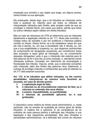 89

prestação que constitui o seu objeto que exige, em alguns pontos,
certos limites na sua aplicação.

Ele pressupõe, desde logo, que a lei tributária se interpreta como
toda e qualquer lei, valendo para ela todos os métodos de
interpretação utilizados pelo Direito, pela simples razão de que ao
privilegiar o método literal, nos casos que define, admite que todos
os outros métodos sejam válidos em direito tributário.

Não se trata de retrocesso do CTN ao determinar que se interprete
literalmente a legislação referida no art. 111. Muito pelo contrário, o
Código tratou de ressaltar e por em evidência o interesse público
contido no tributo. Dessa forma, se a lei estabelece casos em que
ele não é devido, ou, em que a penalidade não é devida, ou, em
que a sua exigibilidade é suspensa, ou, que dispensa contribuintes
do cumprimento de obrigações acessórias, por constituírem todos
eles exceções à regra geral de tributação, ou, ao cumprimento
daquelas obrigações, justo é que o interprete não estenda para lá
das palavras da lei o que ela, já como exceção, e, atendendo outros
interesses públicos, concedeu em detrimento da arrecadação e
fiscalização dos tributos. Veja-se, ainda, que a extensão concedida
pelo interprete, além dos limites das palavras, leva, fatalmente, a
outorga de privilégio indevido a contribuintes que pela lei referida no
art.111 dela estariam excluídos.

Art. 112. A lei tributária que define infrações, ou lhe comina
penalidades, interpreta-se da maneira mais favorável ao
acusado, em caso de dúvida quanto:
   I-   à capitulação legal do fato;
   II-  à natureza ou às circunstâncias materiais do fato, ou à
        natureza ou extensão dos seus efeitos;
   III- à autoria, imputabilidade, ou punibilidade;
   IV- à natureza da penalidade aplicável, ou à sua
        graduação.


O dispositivo versa matéria de direito penal administrativo, e, neste
particular, não se reveste da qualidade de norma geral de direito
tributário. A matéria lhe é estranha. É da competência de lei
ordinária de cada pessoa política a definição das infrações à sua
legislação e das respectivas penalidades. São elas infrações e
penalidades administrativas. Já a definição dos crimes de natureza
 