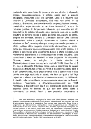 9

conteúdo visto pelo lado de quem a ele tem direito, o chamado
credor. Conseqüentemente, o crédito nasce com a própria
obrigação, instaurada pelo fato gerador. Essa é a doutrina que
inspirou a Comissão elaboradora, que dela não devia ter se
afastado. Entretanto, em face da opinião de pouquíssimos autores,
minoritários, especialmente, a de Hans Nawiasky9, acerca da
natureza jurídica do lançamento tributário, que entendia ser ato
constitutivo do crédito tributário, pois, somente com ele o crédito
tributário se tornaria líquido e certo, podendo ser, a partir de então,
exigido do devedor, decidiu a Comissão buscar uma solução
intermediaria entre a posição dominante na doutrina alemã, e
vitoriosa na RAO, e a daqueles que enxergavam no lançamento um
efeito jurídico além daquele meramente declaratório, e, assim,
optou por consagrar que a obrigação nasce com o fato gerador e o
crédito é constituído pelo lançamento. Então, o efeito inovador, não
meramente declaratório, é a constituição do crédito tributário. Vale
transcrever o texto do Relatório a este propósito: “O dispositivo
filiou-se,   assim,      à    solução     do   direito   alemão.     A
Reichabgabenordnung, em seu texto original (1919), dispunha, no §
81, que a obrigação tributária nasce com a ocorrência da causa
geradora do tributo. Na revisão de 1934, o dispositivo passou para o
§ 99, determinando, mais precisamente, que o débito fiscal nasce
desde que seja realizado o estado de fato do qual a lei faça
depender o tributo, e esclarecendo que o nascimento do débito não
é diferido pela circunstância do seu montante depender de fixação
posterior. Finalmente, a Steuranpassungsgesetz de 1934
reproduziu o dispositivo em seu § 3.º, explicitando ainda mais a sua
segunda parte, no sentido de que são sem efeito sobre o
nascimento do débito fiscal o seu posterior lançamento e


9
          Para Hans Nawiasky a obrigação que nasce com o fato gerador é somente a de
sujeitar o contribuinte ao procedimento de lançamento, principalmente, nos casos em que cabe
à administração determinar a prestação e fixar o prazo para pagamento. Dessa forma, o
lançamento é que dá nascimento a obrigação de efetuar o pagamento, e não o fato gerador.
Nawiasky foi um dos mais acerbos críticos da RAO, de 1919, especialmente neste ponto em
que ela consagra o fato gerador como único fato a dar nascimento a obrigação tributária,
reservando ao lançamento uma função meramente declaratória do regime legal do vínculo.
Esta posição era rejeitada majoritariamente pela doutrina alemã que veio a prevalecer na RAO
(O pensamento de Nawiasky está consolidado nas Steuerrechtliche Grundfragen, de 1926,
sendo aqui utilizada a tradução espanhola Cuestiones Fundamentales de Derecho Tributario,
Madrid, Instituto de Estúdios Fiscales, 1982, especialmente pp.59 à 61.
 