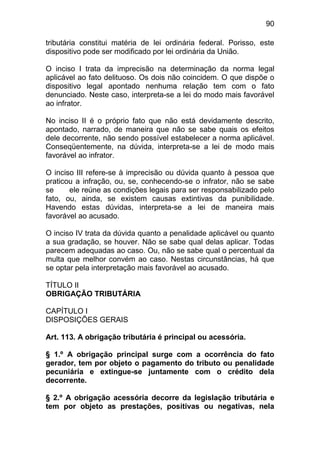 90

tributária constitui matéria de lei ordinária federal. Porisso, este
dispositivo pode ser modificado por lei ordinária da União.

O inciso I trata da imprecisão na determinação da norma legal
aplicável ao fato delituoso. Os dois não coincidem. O que dispõe o
dispositivo legal apontado nenhuma relação tem com o fato
denunciado. Neste caso, interpreta-se a lei do modo mais favorável
ao infrator.

No inciso II é o próprio fato que não está devidamente descrito,
apontado, narrado, de maneira que não se sabe quais os efeitos
dele decorrente, não sendo possível estabelecer a norma aplicável.
Conseqüentemente, na dúvida, interpreta-se a lei de modo mais
favorável ao infrator.

O inciso III refere-se à imprecisão ou dúvida quanto à pessoa que
praticou a infração, ou, se, conhecendo-se o infrator, não se sabe
se     ele reúne as condições legais para ser responsabilizado pelo
fato, ou, ainda, se existem causas extintivas da punibilidade.
Havendo estas dúvidas, interpreta-se a lei de maneira mais
favorável ao acusado.

O inciso IV trata da dúvida quanto a penalidade aplicável ou quanto
a sua gradação, se houver. Não se sabe qual delas aplicar. Todas
parecem adequadas ao caso. Ou, não se sabe qual o percentual da
multa que melhor convém ao caso. Nestas circunstâncias, há que
se optar pela interpretação mais favorável ao acusado.

TÍTULO II
OBRIGAÇÃO TRIBUTÁRIA

CAPÍTULO I
DISPOSIÇÕES GERAIS

Art. 113. A obrigação tributária é principal ou acessória.

§ 1.º A obrigação principal surge com a ocorrência do fato
gerador, tem por objeto o pagamento do tributo ou penalidade
pecuniária e extingue-se juntamente com o crédito dela
decorrente.

§ 2.º A obrigação acessória decorre da legislação tributária e
tem por objeto as prestações, positivas ou negativas, nela
 