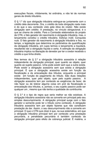 92

execuções fiscais, nítidamente, lei ordinária, e não lei de normas
gerais de direito tributário.

O § 1.º diz que obrigação tributária extingue-se juntamente com o
crédito dela decorrente. Ora, o crédito de toda obrigação nada mais
é do que o seu conteúdo visto pela ótica do credor. Não existe
obrigação sem crédito. A prestação, no vínculo obrigacional, é o
que se chama de crédito. Para a Comissão elaboradora do projeto
de CTN, o fato gerador dá nascimento à obrigação tributária, mas, o
lançamento constitui o crédito tributário. Esforço inútil. Conquista
nula. O fato gerador dá nascimento à obrigação tributária e fixa, no
tempo, a legislação que determina os parâmetros de quantificação
da obrigação tributária, em cujos termos o lançamento a liquidará,
resultando daí a obrigação líquida e certa. A extinção da obrigação
tributária implica na liberação do devedor por ter o credor recebido o
crédito a que tinha direito.

Nos termos do § 2.º a obrigação tributária acessória é relação
independente da obrigação principal, quer quanto ao objeto, quer
quanto ao sujeito passivo. Uma pode existir sem que a outra exista.
Pode existir a obrigação acessória sem que exista a obrigação
principal. É que a obrigação acessória existe em função da
fiscalização e da arrecadação dos tributos, enquanto a principal
existe em função do pagamento do tributo. São duas relações
independentes, quer pelo objeto, quer pelo sujeito passivo. A
obrigação acessória tem por conteúdo as exigências de fazer, de
não fazer ou de tolerar alguma coisa em prol da fiscalização e
arrecadação dos tributos, e, porisso, o seu sujeito passivo pode ser
qualquer um , mesmo que não tenha a qualidade de contribuinte.

O § 3.º é o tipo de regra que seria melhor se não existisse. A
obrigação tributária acessória não se converte em principal pelo seu
simples descumprimento. A obrigação principal surge com o fato
gerador e somente pode ter o tributo como conteúdo. A obrigação
tributária acessória tem por objeto fazeres que não constituem
prestação de dar. Assim, o seu descumprimento não a converte em
principal. O que o CTN quis dizer é que, na sua sistemática, em que
a obrigação tributária principal tem por conteúdo uma prestação
pecuniária, a penalidade pecuniária é também conteúdo da
obrigação principal para efeito de cobrança judicial. É matéria, a
 