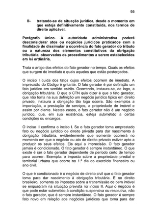 95

  II-   tratando-se de situação jurídica, desde o momento em
        que esteja definitivamente constituída, nos termos de
        direito aplicável.

Parágrafo único. A autoridade administrativa poderá
desconsiderar atos ou negócios jurídicos praticados com a
finalidade de dissimular a ocorrência do fato gerador do tributo
ou a natureza dos elementos constitutivos da obrigação
tributária, observados os procedimentos a serem estabelecidos
em lei ordinária.

Trata o artigo dos efeitos do fato gerador no tempo. Quais os efeitos
que surgem de imediato e quais aqueles que estão postergados.

O inciso I cuida dos fatos cujos efeitos ocorrem de imediato. A
imprecisão do Código é gritante. O fato gerador é por definição um
fato jurídico em sentido estrito. Ocorrendo, instaura-se, de logo, a
obrigação tributária. O que o CTN quis dizer é que o fato gerador,
que não toma na sua definição um negócio jurídico típico em direito
privado, instaura a obrigação tão logo ocorra. São exemplos a
importação, a prestação de serviços, a propriedade de imóvel e
assim por diante. Nestes casos, o fato gerador não é um negócio
jurídico, que, em sua existência, esteja submetido a certas
condições ou encargos.

O inciso II confirma o inciso I. Se o fato gerador toma emprestado
fato ou negócio jurídico de direito privado para dar nascimento à
obrigação tributária, evidentemente que somente ocorrerá no
momento em que o negócio ou ato de direito privado estiver apto a
produzir os seus efeitos. Eis aqui a imprecisão. O fato gerador
jamais é condicionado. O fato gerador é sempre instantâneo. O que
existe é ser o fato gerador dependente de período certo de tempo
para ocorrer. Exemplo: o imposto sobre a propriedade predial e
territorial urbana que ocorre no 1.º dia do exercício financeiro ou
ano civil.

O que é condicionado é o negócio de direito civil que o fato gerador
toma para dar nascimento à obrigação tributária. E no direito
brasileiro, somente os impostos sobre a transmissão de bem imóvel
se enquadram na situação prevista no inciso II. Aqui o negócio é
que pode estar submetido à condição suspensiva ou resolutiva, não
o fato gerador, que é sempre instantâneo. O fato gerador é sempre
fato novo em relação aos negócios jurídicos que toma para dar
 