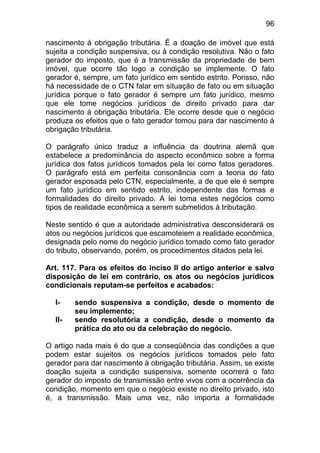 96

nascimento à obrigação tributária. É a doação de imóvel que está
sujeita a condição suspensiva, ou à condição resolutiva. Não o fato
gerador do imposto, que é a transmissão da propriedade de bem
imóvel, que ocorre tão logo a condição se implemente. O fato
gerador é, sempre, um fato jurídico em sentido estrito. Porisso, não
há necessidade de o CTN falar em situação de fato ou em situação
jurídica porque o fato gerador é sempre um fato jurídico, mesmo
que ele tome negócios jurídicos de direito privado para dar
nascimento á obrigação tributária. Ele ocorre desde que o negócio
produza os efeitos que o fato gerador tomou para dar nascimento á
obrigação tributária.

O parágrafo único traduz a influência da doutrina alemã que
estabelece a predominância do aspecto econômico sobre a forma
jurídica dos fatos jurídicos tomados pela lei como fatos geradores.
O parágrafo está em perfeita consonância com a teoria do fato
gerador esposada pelo CTN, especialmente, a de que ele é sempre
um fato jurídico em sentido estrito, independente das formas e
formalidades do direito privado. A lei toma estes negócios como
tipos de realidade econômica a serem submetidos à tributação.

Neste sentido é que a autoridade administrativa desconsiderará os
atos ou negócios jurídicos que escamoteiem a realidade econômica,
designada pelo nome do negócio jurídico tomado como fato gerador
do tributo, observando, porém, os procedimentos ditados pela lei.

Art. 117. Para os efeitos do inciso II do artigo anterior e salvo
disposição de lei em contrário, os atos ou negócios jurídicos
condicionais reputam-se perfeitos e acabados:

  I-    sendo suspensiva a condição, desde o momento de
        seu implemento;
  II-   sendo resolutória a condição, desde o momento da
        prática do ato ou da celebração do negócio.

O artigo nada mais é do que a conseqüência das condições a que
podem estar sujeitos os negócios jurídicos tomados pelo fato
gerador para dar nascimento à obrigação tributária. Assim, se existe
doação sujeita a condição suspensiva, somente ocorrerá o fato
gerador do imposto de transmissão entre vivos com a ocorrência da
condição, momento em que o negócio existe no direito privado, isto
é, a transmissão. Mais uma vez, não importa a formalidade
 