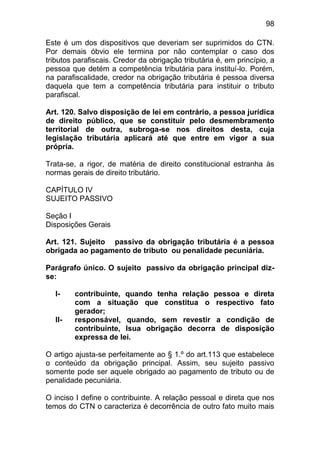 98

Este é um dos dispositivos que deveriam ser suprimidos do CTN.
Por demais óbvio ele termina por não contemplar o caso dos
tributos parafiscais. Credor da obrigação tributária é, em princípio, a
pessoa que detém a competência tributária para instituí-lo. Porém,
na parafiscalidade, credor na obrigação tributária é pessoa diversa
daquela que tem a competência tributária para instituir o tributo
parafiscal.

Art. 120. Salvo disposição de lei em contrário, a pessoa jurídica
de direito público, que se constituir pelo desmembramento
territorial de outra, subroga-se nos direitos desta, cuja
legislação tributária aplicará até que entre em vigor a sua
própria.

Trata-se, a rigor, de matéria de direito constitucional estranha às
normas gerais de direito tributário.

CAPÍTULO IV
SUJEITO PASSIVO

Seção I
Disposições Gerais

Art. 121. Sujeito passivo da obrigação tributária é a pessoa
obrigada ao pagamento de tributo ou penalidade pecuniária.

Parágrafo único. O sujeito passivo da obrigação principal diz-
se:

   I-    contribuinte, quando tenha relação pessoa e direta
         com a situação que constitua o respectivo fato
         gerador;
   II-   responsável, quando, sem revestir a condição de
         contribuinte, lsua obrigação decorra de disposição
         expressa de lei.

O artigo ajusta-se perfeitamente ao § 1.º do art.113 que estabelece
o conteúdo da obrigação principal. Assim, seu sujeito passivo
somente pode ser aquele obrigado ao pagamento de tributo ou de
penalidade pecuniária.

O inciso I define o contribuinte. A relação pessoal e direta que nos
temos do CTN o caracteriza é decorrência de outro fato muito mais
 