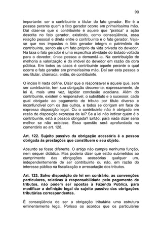 99

importante: ser o contribuinte o titular do fato gerador. Ele é a
pessoa perante quem o fato gerador ocorre em primeiríssima mão.
Daí dizer-se que o contribuinte é aquele que “pratica” a ação
descrita no fato gerador, existindo, como conseqüência, essa
relação pessoal e direta entre o contribuinte e o fato gerador. Veja-
se que nos impostos o fato gerador integra o patrimônio do
contribuinte, sendo ele um fato próprio da vida privada do devedor.
Na taxa o fato gerador é uma específica atividade do Estado voltada
para o devedor, única pessoa a demandá-la. Na contribuição de
melhoria a valorização é do imóvel do devedor em razão da obra
pública. Em todos os casos é contribuinte aquele perante o qual
ocorre o fato gerador em primeiríssima mão. Daí ser esta pessoa o
seu titular, chamada, então, de contribuinte.

O inciso II nada define. Dizer que o responsável é aquele que, sem
ser contribuinte, tem sua obrigação decorrente, expressamente, de
lei é, mais uma vez, lapidar conclusão acaciana. Além do
contribuinte, existem o responsável, o substituto e o sucessor, cada
qual obrigado ao pagamento de tributo por título diverso e
inconfundível com os dos outros, e todos se obrigam em face de
expressa disposição legal. Ou o contribuinte não é obrigado em
razão de disposição expressa de lei? Se a lei não indicar quem é o
contribuinte, está a pessoa obrigada? Então, para nada dizer seria
melhor se não existisse. Essa questão será aprofundada no
comentário ao art. 128.

Art. 122. Sujeito passivo da obrigação acessória é a pessoa
obrigada às prestações que constituem o seu objeto.

Absurdo se fosse diferente. O artigo não cumpre nenhuma função,
nem sequer didática. Mas poderia dizer que estão submetidos ao
cumprimento      das     obrigações    acessórias   qualquer  um,
independentemente de ser contribuinte ou não, em razão do
interesse público na fiscalização e arrecadação dos tributos.

Art. 123. Salvo disposição de lei em contrário, as convenções
particulares, relativas à responsabilidade pelo pagamento de
tributos, não podem ser opostas à Fazenda Pública, para
modificar a definição legal do sujeito passivo das obrigações
tributárias correspondentes.

É conseqüência de ser a obrigação tributária uma estrutura
eminentemente legal. Porisso os acordos que os particulares
 