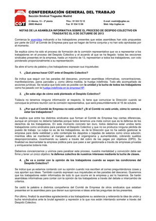 CONFEDERACIÓN GENERAL DEL TRABAJO
Sección Sindical Tragsatec Madrid
C/ Alenza, 13 – 2ª planta
28003 Madrid

Tfno.: 91 533 72 15
Fax: 91 534 13 00

E-mail: madrid@cgttec.es
Web: http://cgttec.es

NOTAS DE LA ASAMBLEA INFORMATIVA SOBRE EL PROCESO DE DESPIDO COLECTIVO EN
TRAGSATEC EL 9 DE OCTUBRE DE 2013
Comienza la asamblea indicando a los trabajadores presentes que estas asambleas han sido propuestas
por parte de CGT al Comité de Empresa para que se hagan de forma conjunta y no han sido aprobadas por
el momento.
Se explica cómo ha sido el proceso de formación de la comisión representativa que va a representar a los
trabajadores en el proceso del Despido Colectivo y el acuerdo al que se ha llegado: todas las secciones
sindicales presentes en la empresa, hasta un máximo de 13, representan a todos los trabajadores, con voto
ponderado proporcionalmente a su representación.
Se abre el turno de palabra y los trabajadores expresan sus inquietudes:
1. ¿Qué piensa hacer CGT ante el Despido Colectivo?
Se indica que seguir con las paradas del descanso, promover asambleas informativas, concentraciones,
manifestaciones, paros parciales y, como última medida, la huelga indefinida. Todo ello acompañado de
acciones jurídicas. Se recalca que todo esto es posible con la unidad y la lucha de todos los trabajadores
como ha pasado con la huelga indefinida en la empresa HP.
2. ¿Se sabe algo de cómo está planteado el Despido Colectivo?
Todavía no tenemos ninguna información al respecto, lo tiene que comunicar la Dirección cuando se
convoque la primera reunión con la comisión representativa, que será presumiblemente el 16 de octubre.
3. ¿Por qué el Comité de Empresa no está unido? ¿Si el Comité no está unido, cómo lo vamos a
estar los trabajadores?
Se explica que entre los distintos sindicatos que forman el Comité de Empresa hay ciertas diferencias,
aunque en principio no debería haberlas porque todos tenemos una meta común que es la defensa de los
derechos de los trabajadores. En este momento concreto tan duro, todos debemos estar unidos tanto
trabajadores como sindicatos para paralizar el Despido Colectivo y que no se produzca ninguna pérdida de
puesto de trabajo. La culpa no es de los trabajadores, es de la Dirección que no ha sabido gestionar la
empresa para darla viabilidad y sólo contempla los despidos o bajadas de salarios como única solución,
mientras ellos se mantienen al margen salvando el organigrama y aumentándolo, cobrando sueldos
desproporcionados, incentivando su salario a través del cobro de las pagas por objetivos (DPO). Su
finalidad es desmantelar la empresa pública para que pase a ser gestionada a través de empresas privadas
y enriquecerse todavía más.
Debemos concienciarnos y unirnos para paralizar este proceso, nuestra mentalidad y convicción debe ser
firme y tener un único objetivo: la defensa colectiva de nuestros intereses mediante la lucha de clases.
4. ¿Se va a contar con la opinión de los trabajadores cuando se sepan las condiciones del
Despido Colectivo?
Se indica que ya estamos contando con su opinión cuando nos escriben al correo preguntándonos cosas y
nos aportan sus ideas. También cuando expresan sus inquietudes en las paradas del descanso. Queremos
que los trabajadores estén informados de todo lo que ocurre en la empresa y así lo hacemos. Se harán
asambleas informativas para contar con la opinión de los trabajadores a través del debate e intercambio de
criterios.
Se cedió la palabra a distintos compañeros del Comité de Empresa de otros sindicatos que estaban
presentes en la asamblea para que dieran sus opiniones e ideas ante las preguntas de los presentes.
Por último, finalizó la asamblea agradeciendo a los trabajadores su asistencia y reiterando la idea de unión y
lucha reivindicativa ante la brutal agresión y represión a la que nos están intentando someter a través del
Despido Colectivo.

 