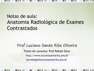 Notas de aula:
Anatomia Radiológica de Exames
Contrastados
Prof Luciano Santa Rita Oliveira
Fonte de consulta: Prof Rafael Silva
http://www.lucianosantarita.pro.br
tecnologo@lucianosantarita.pro.br
 