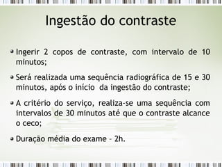 Ingerir 2 copos de contraste, com intervalo de 10
minutos;
Será realizada uma sequência radiográfica de 15 e 30
minutos, após o início da ingestão do contraste;
A critério do serviço, realiza-se uma sequência com
intervalos de 30 minutos até que o contraste alcance
o ceco;
Duração média do exame – 2h.
Ingestão do contraste
 