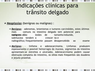 Neoplasias (benígnas ou malígnas) :
Benígnas – adenomas, leiomiomas e tumores carcinóides, estes últimos
mais comuns no intestino delgado tem potencial para
tornarem-se
malígnos.
submucosa
São lesões de tamanhoreduzido,
tendem a crescer na e
frequentemente passam desapercebido ao exame
radiográfico;
Malígnas – linfoma e adenocarcinoma. Linfomas produzem
espessamento e possível hemorragia da mucosa, segmentos do intestino
apresentam-se estreitos e ulcerados. Adenocarcinoma podem causar
obstrução completa do intestino, os sítios mais frequentes são duodeno
e jejuno proximal.
Indicações clínicas para
trânsito delgado
 