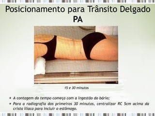 Posicionamento para Trânsito Delgado
PA
15 e 30 minutos
A contagem do tempo começa com a ingestão do bário;
Para a radiografia dos primeiros 30 minutos, centralizar RC 5cm acima da
crista ilíaca para incluir o estômago.
 