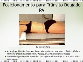 Posicionamento para Trânsito Delgado
PA
De hora em hora
As radiografias de hora em hora são realizadas até que o bário atinja o
intestino grosso (normalmente 2 horas), RC à nível da crista ilíaca;
O estudo é geralmente concluído tão logo o bário atinja o ceco e/ou cólon
ascendente.
 